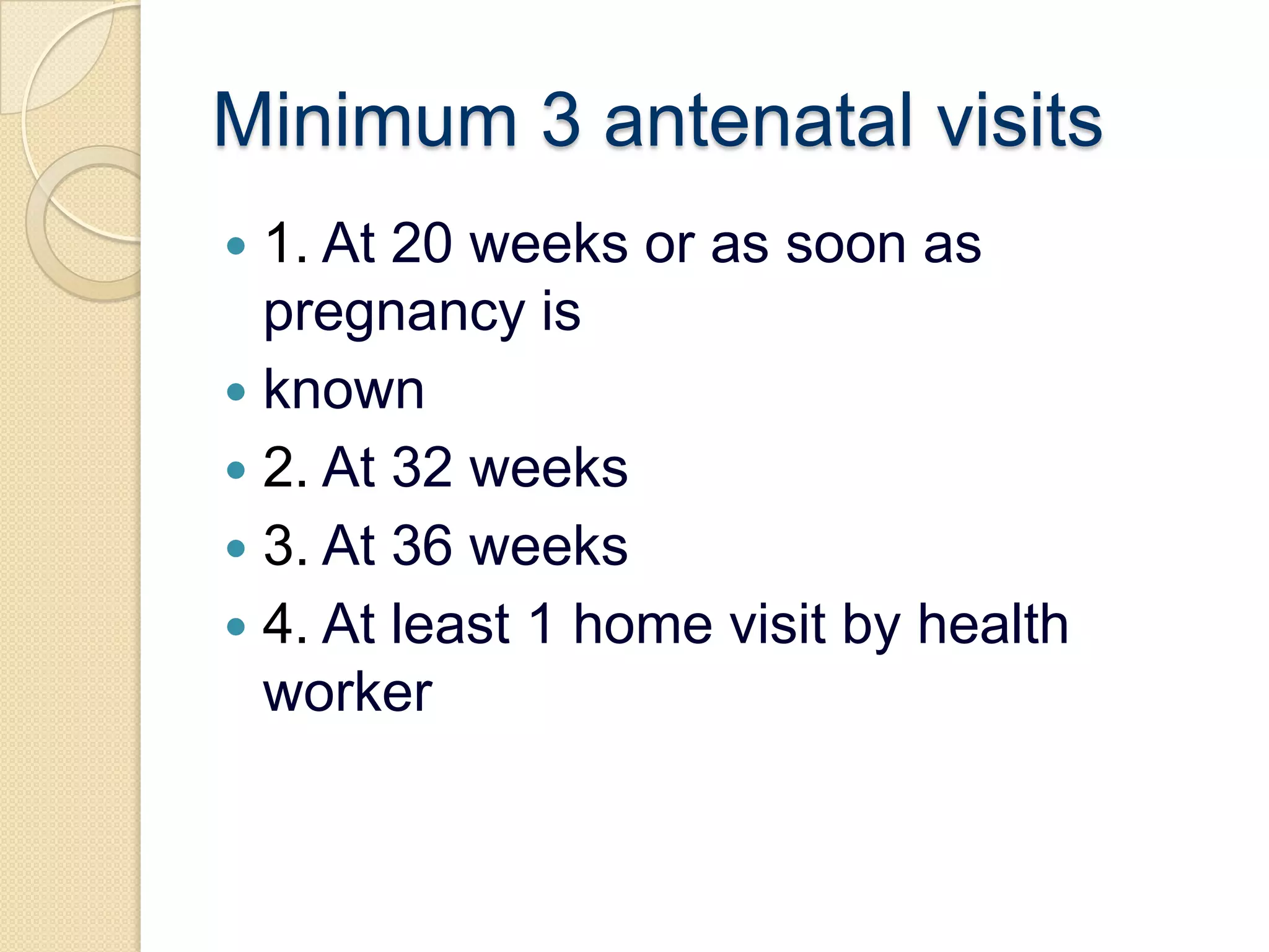 Minimum 3 antenatal visits1. At 20 weeks or as soon as pregnancy isknown2. At 32 weeks3. At 36 weeks4. At least 1 home visit by health worker