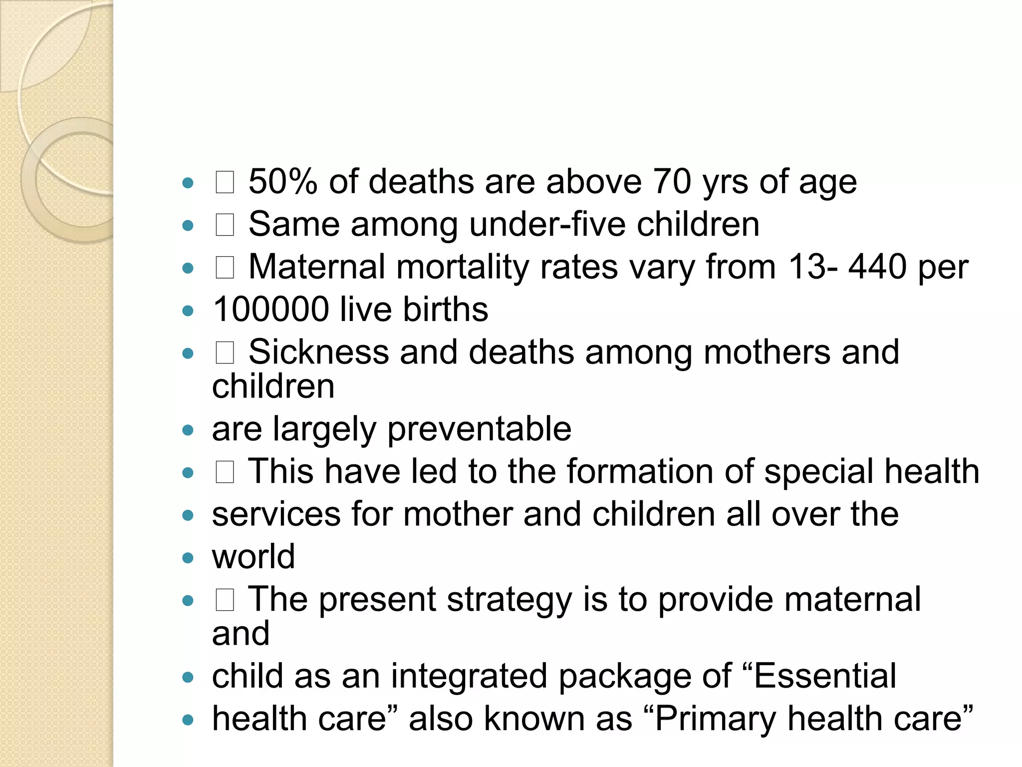  50% of deaths are above 70 yrs of age Same among under-five children Maternal mortality rates vary from 13- 440 per100000 live births Sickness and deaths among mothers and childrenare largely preventable This have led to the formation of special healthservices for mother and children all over theworld The present strategy is to provide maternal andchild as an integrated package of “Essentialhealth care” also known as “Primary health care”