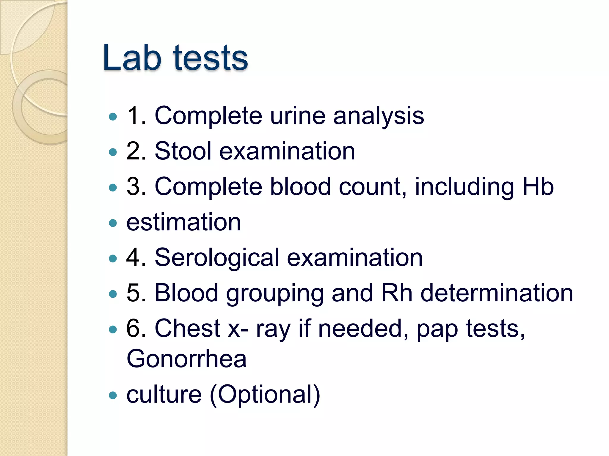 Lab tests1. Complete urine analysis2. Stool examination3. Complete blood count, including Hbestimation4. Serological examination5. Blood grouping and Rh determination6. Chest x- ray if needed, pap tests, Gonorrheaculture (Optional)