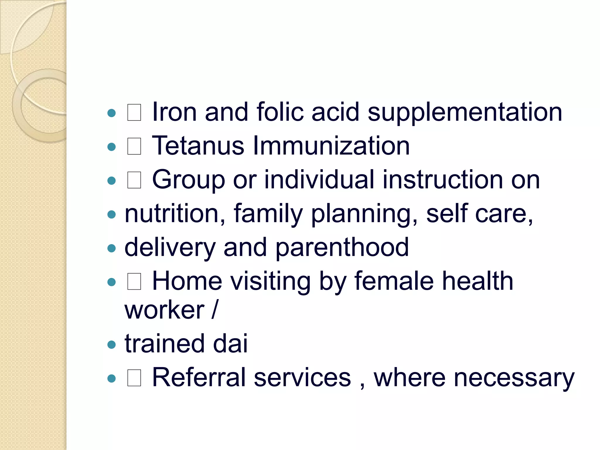  Iron and folic acid supplementation Tetanus Immunization Group or individual instruction onnutrition, family planning, self care,delivery and parenthood Home visiting by female health worker /trained dai Referral services , where necessary