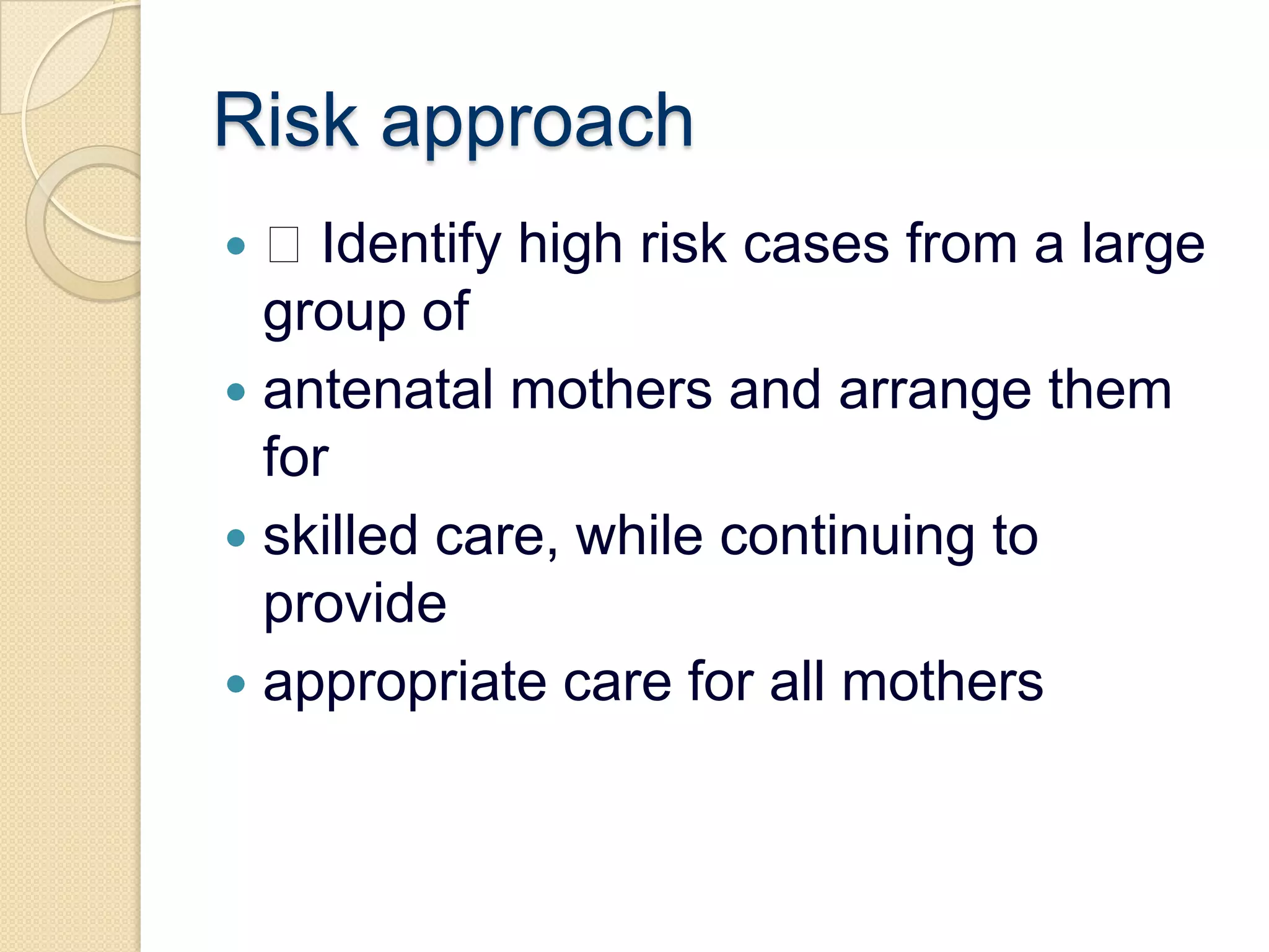 Risk approach Identify high risk cases from a large group ofantenatal mothers and arrange them forskilled care, while continuing to provideappropriate care for all mothers