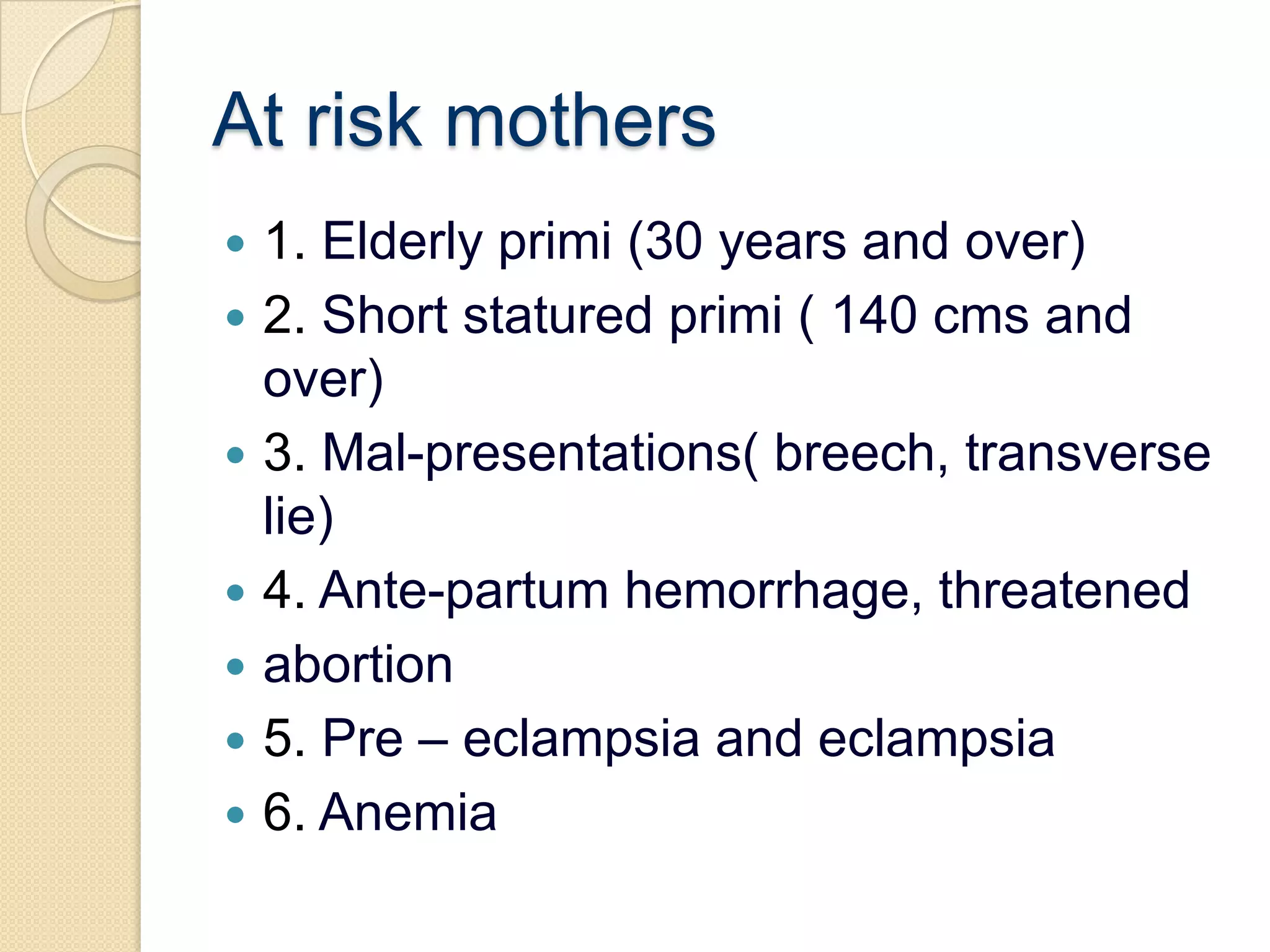 At risk mothers1. Elderly primi (30 years and over)2. Short statured primi ( 140 cms and over)3. Mal-presentations( breech, transverse lie)4. Ante-partum hemorrhage, threatenedabortion5. Pre – eclampsia and eclampsia6. Anemia