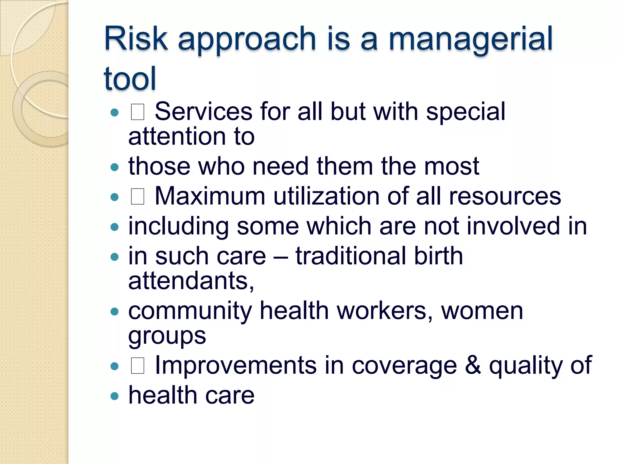 Risk approach is a managerial tool Services for all but with special attention tothose who need them the most Maximum utilization of all resourcesincluding some which are not involved inin such care – traditional birth attendants,community health workers, women groups Improvements in coverage & quality ofhealth care