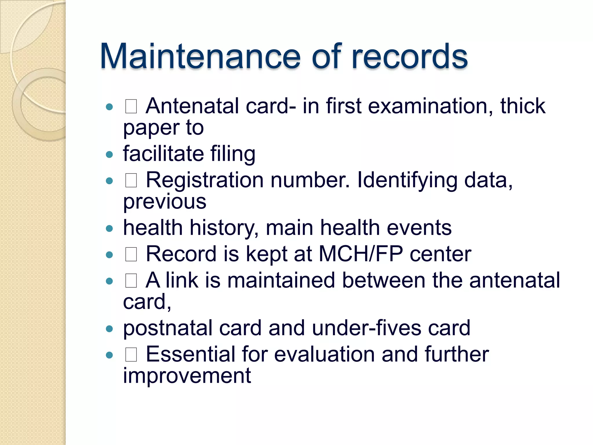 Maintenance of records Antenatal card- in first examination, thick paper tofacilitate filing Registration number. Identifying data, previoushealth history, main health events Record is kept at MCH/FP center A link is maintained between the antenatal card,postnatal card and under-fives card Essential for evaluation and further improvement