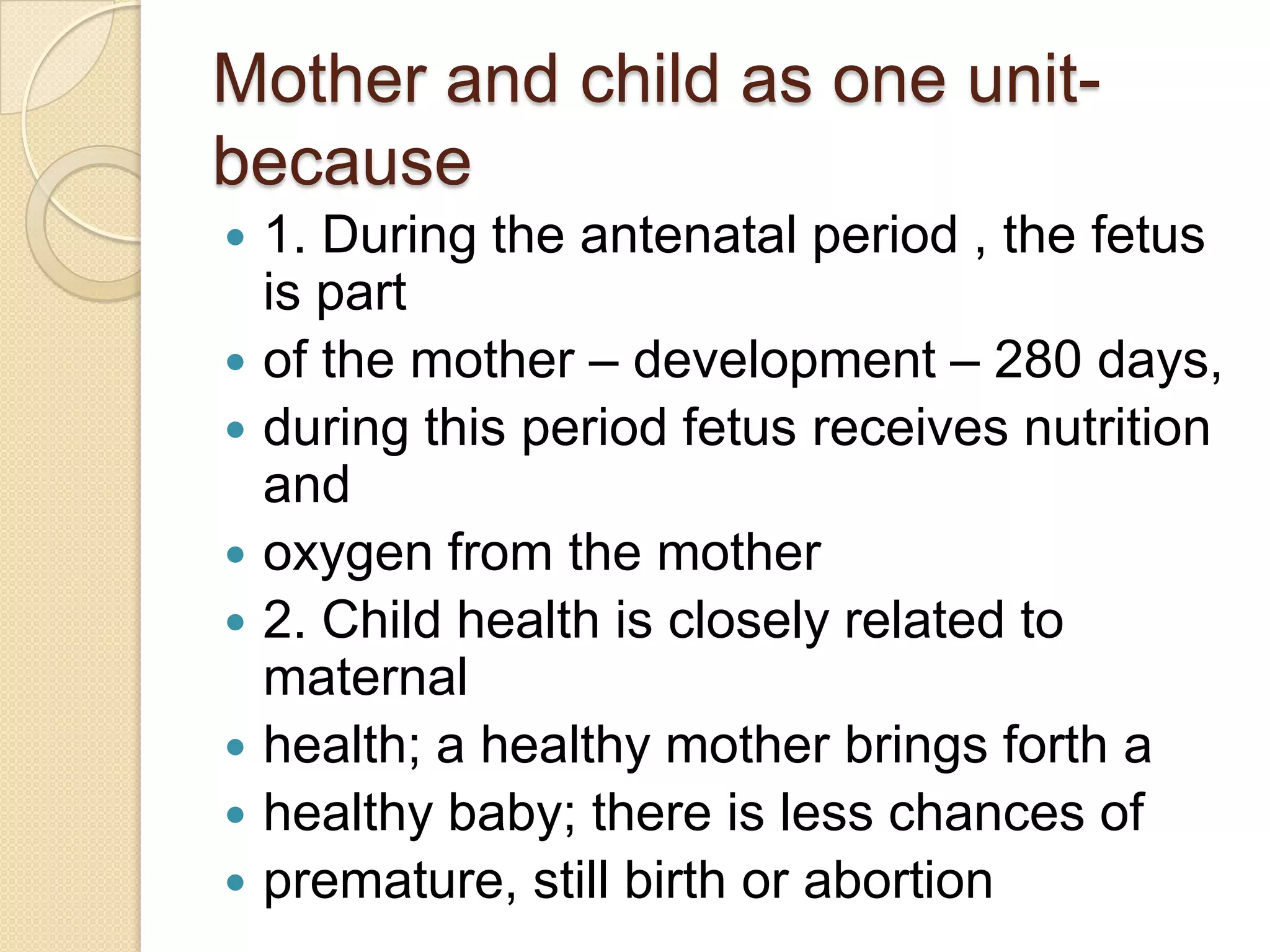 Mother and child as one unit- because1. During the antenatal period , the fetus is partof the mother – development – 280 days,during this period fetus receives nutrition andoxygen from the mother2. Child health is closely related to maternalhealth; a healthy mother brings forth ahealthy baby; there is less chances ofpremature, still birth or abortion