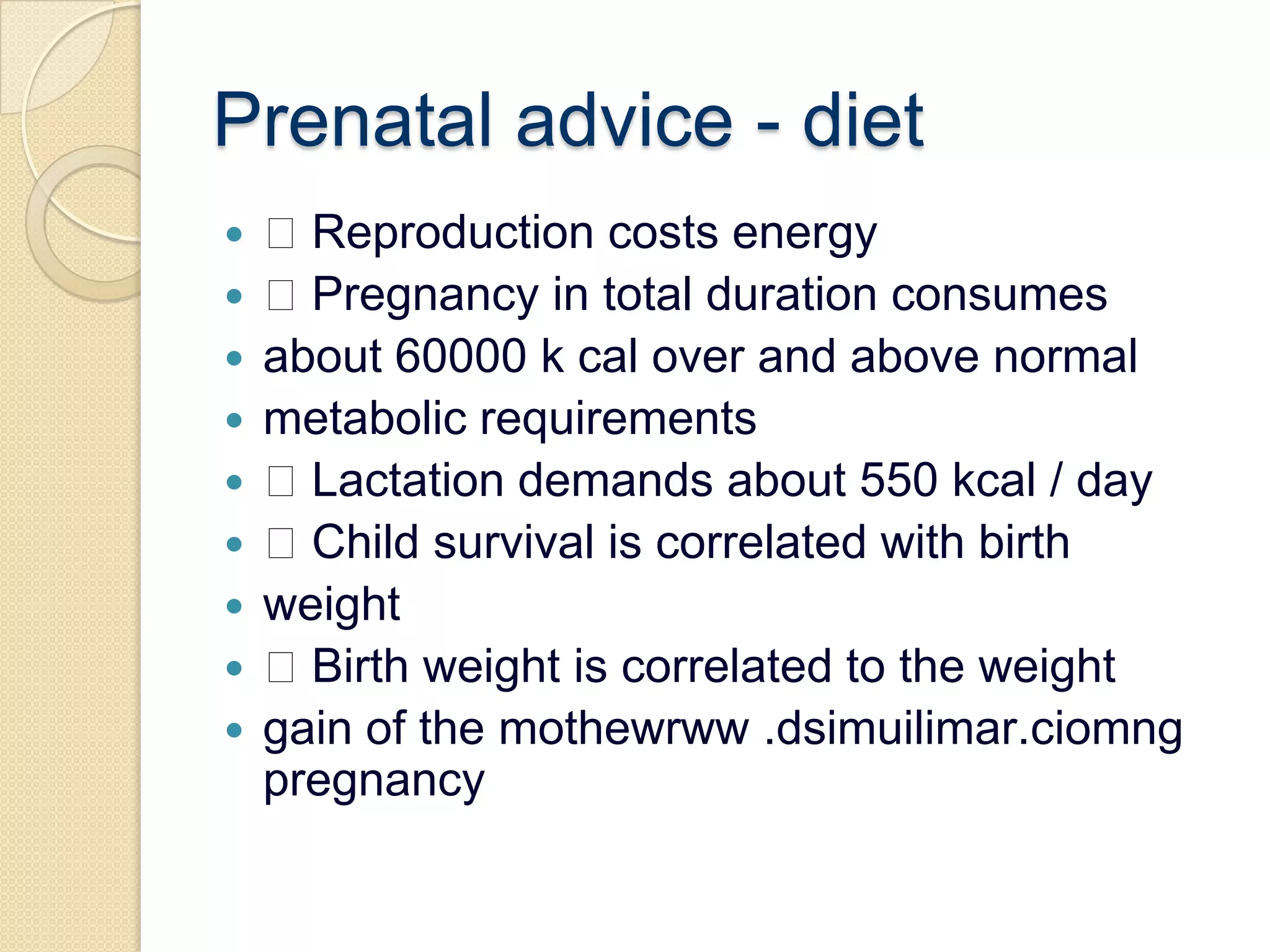 Prenatal advice - diet Reproduction costs energy Pregnancy in total duration consumesabout 60000 k cal over and above normalmetabolic requirements Lactation demands about 550 kcal / day Child survival is correlated with birthweight Birth weight is correlated to the weightgain of the mothewrww .dsimuilimar.ciomng pregnancy
