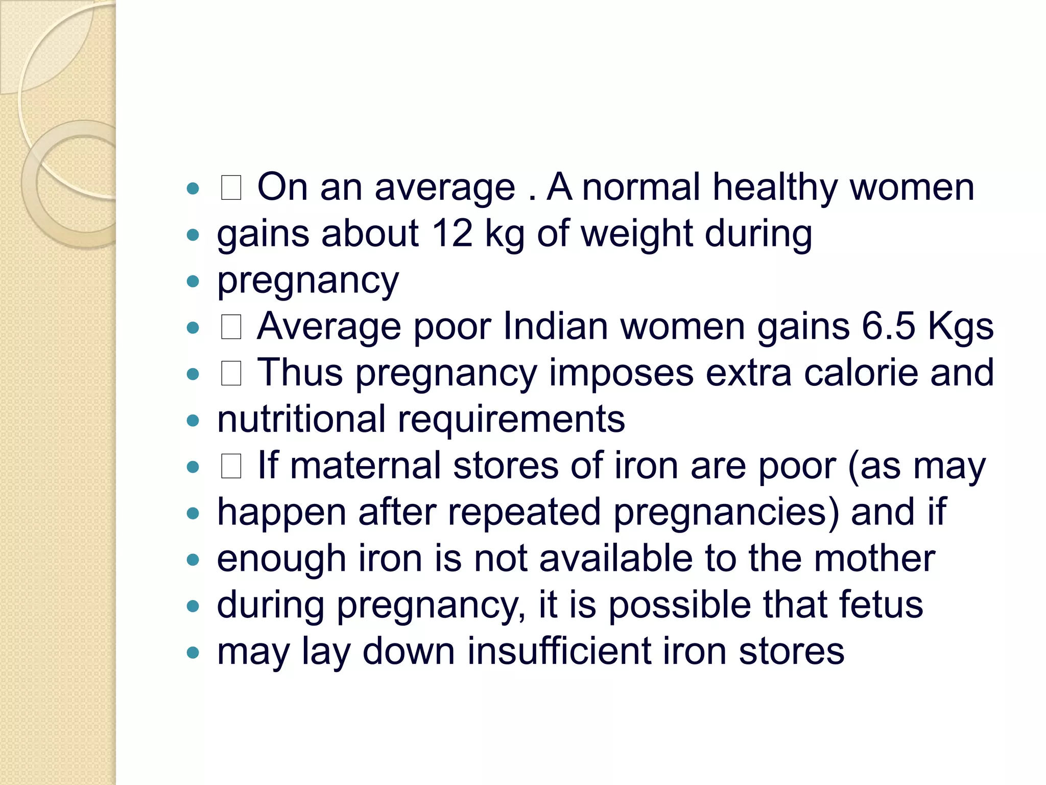  On an average . A normal healthy womengains about 12 kg of weight duringpregnancy Average poor Indian women gains 6.5 Kgs Thus pregnancy imposes extra calorie andnutritional requirements If maternal stores of iron are poor (as mayhappen after repeated pregnancies) and ifenough iron is not available to the motherduring pregnancy, it is possible that fetusmay lay down insufficient iron stores