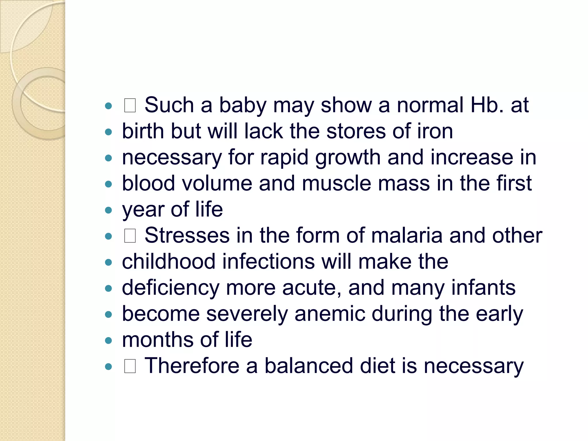  Such a baby may show a normal Hb. atbirth but will lack the stores of ironnecessary for rapid growth and increase inblood volume and muscle mass in the firstyear of life Stresses in the form of malaria and otherchildhood infections will make thedeficiency more acute, and many infantsbecome severely anemic during the earlymonths of life Therefore a balanced diet is necessary