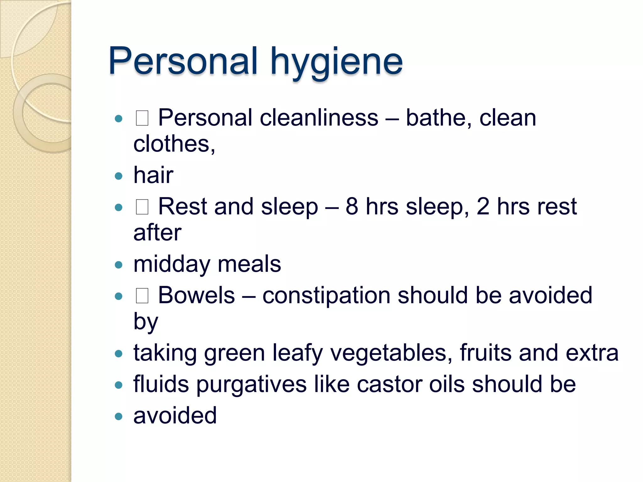 Personal hygiene Personal cleanliness – bathe, clean clothes,hair Rest and sleep – 8 hrs sleep, 2 hrs rest aftermidday meals Bowels – constipation should be avoided bytaking green leafy vegetables, fruits and extrafluids purgatives like castor oils should beavoided