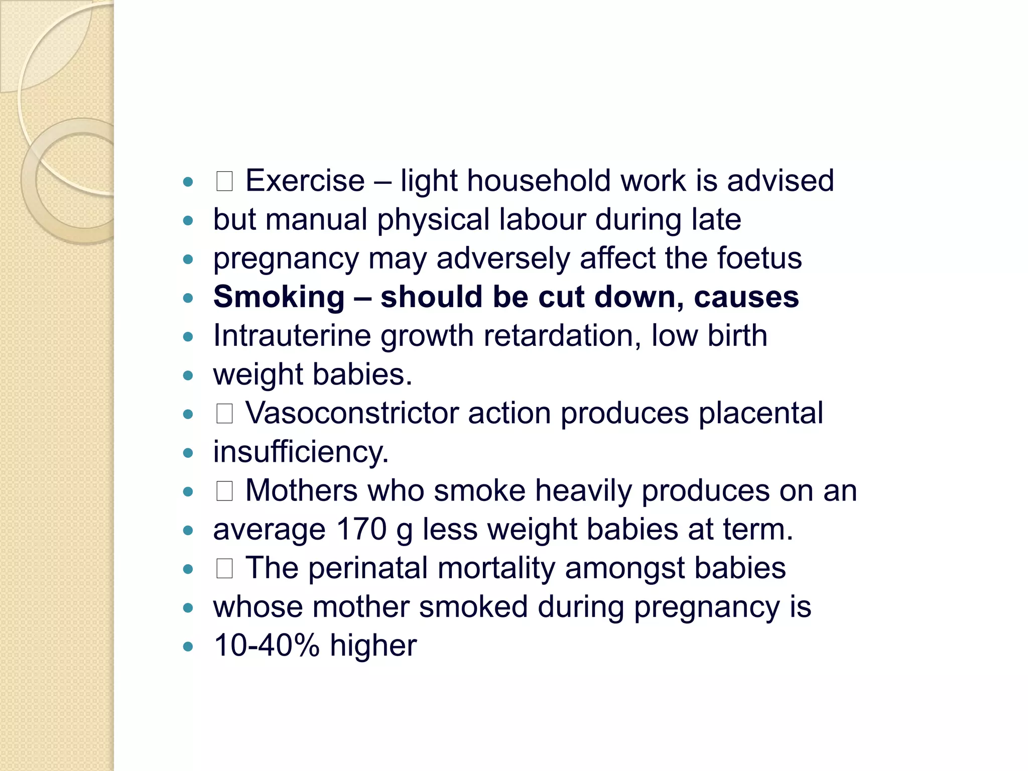  Exercise – light household work is advisedbut manual physical labour during latepregnancy may adversely affect the foetusSmoking – should be cut down, causesIntrauterine growth retardation, low birthweight babies. Vasoconstrictor action produces placentalinsufficiency. Mothers who smoke heavily produces on anaverage 170 g less weight babies at term. The perinatal mortality amongst babieswhose mother smoked during pregnancy is10-40% higher