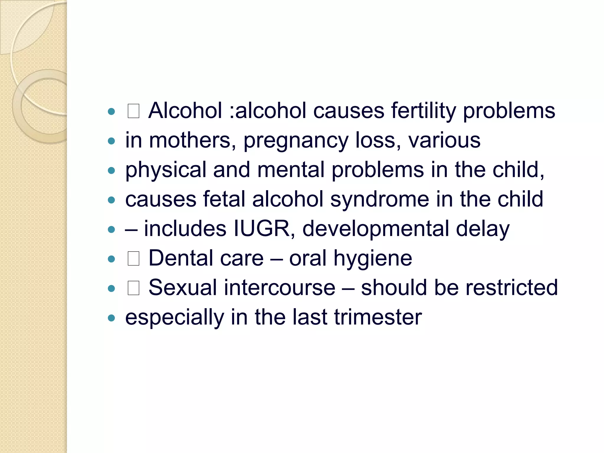  Alcohol :alcohol causes fertility problemsin mothers, pregnancy loss, variousphysical and mental problems in the child,causes fetal alcohol syndrome in the child– includes IUGR, developmental delay Dental care – oral hygiene Sexual intercourse – should be restrictedespecially in the last trimester