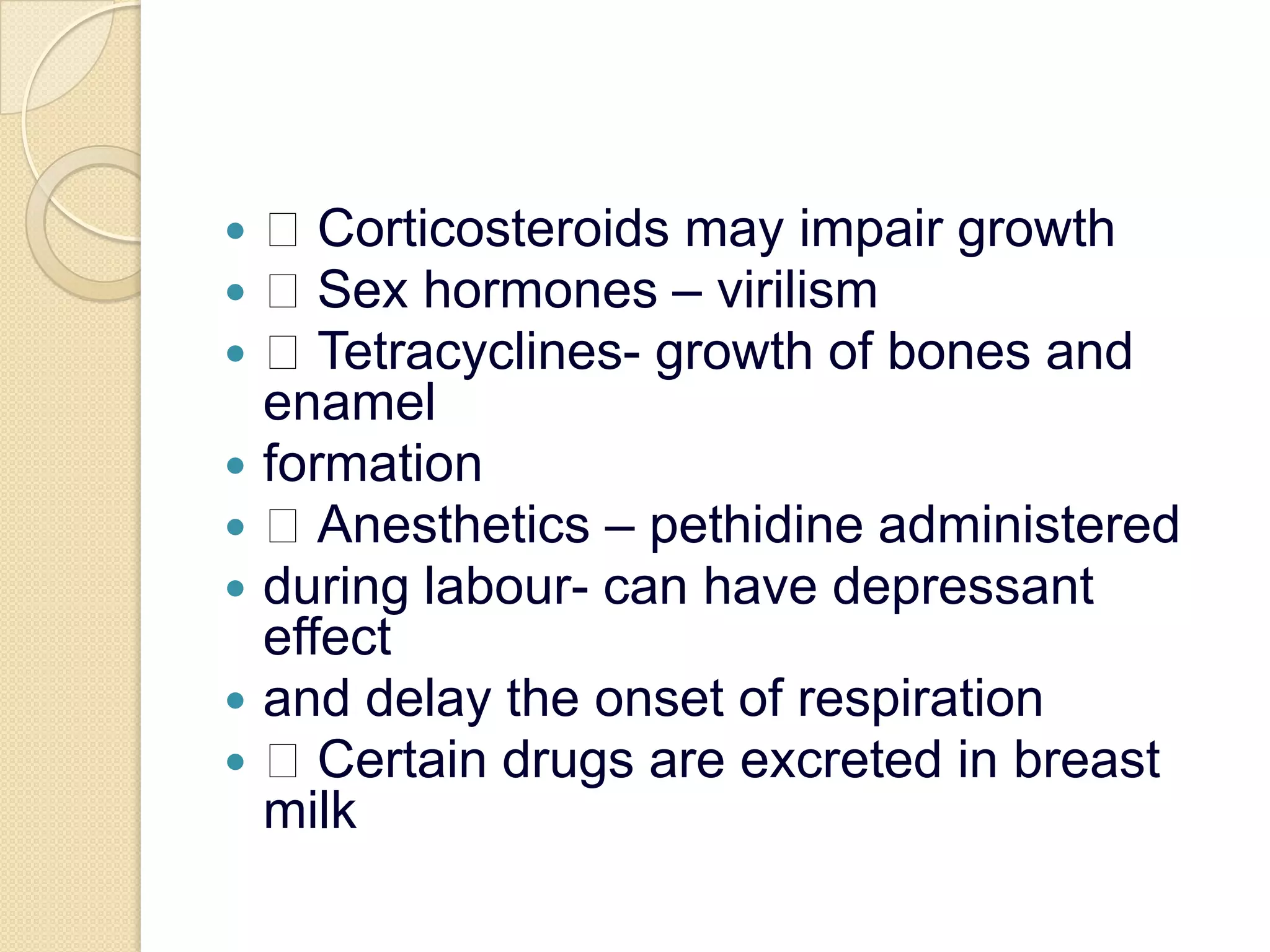  Corticosteroids may impair growth Sex hormones – virilism Tetracyclines- growth of bones and enamelformation Anesthetics – pethidine administeredduring labour- can have depressant effectand delay the onset of respiration Certain drugs are excreted in breast milk