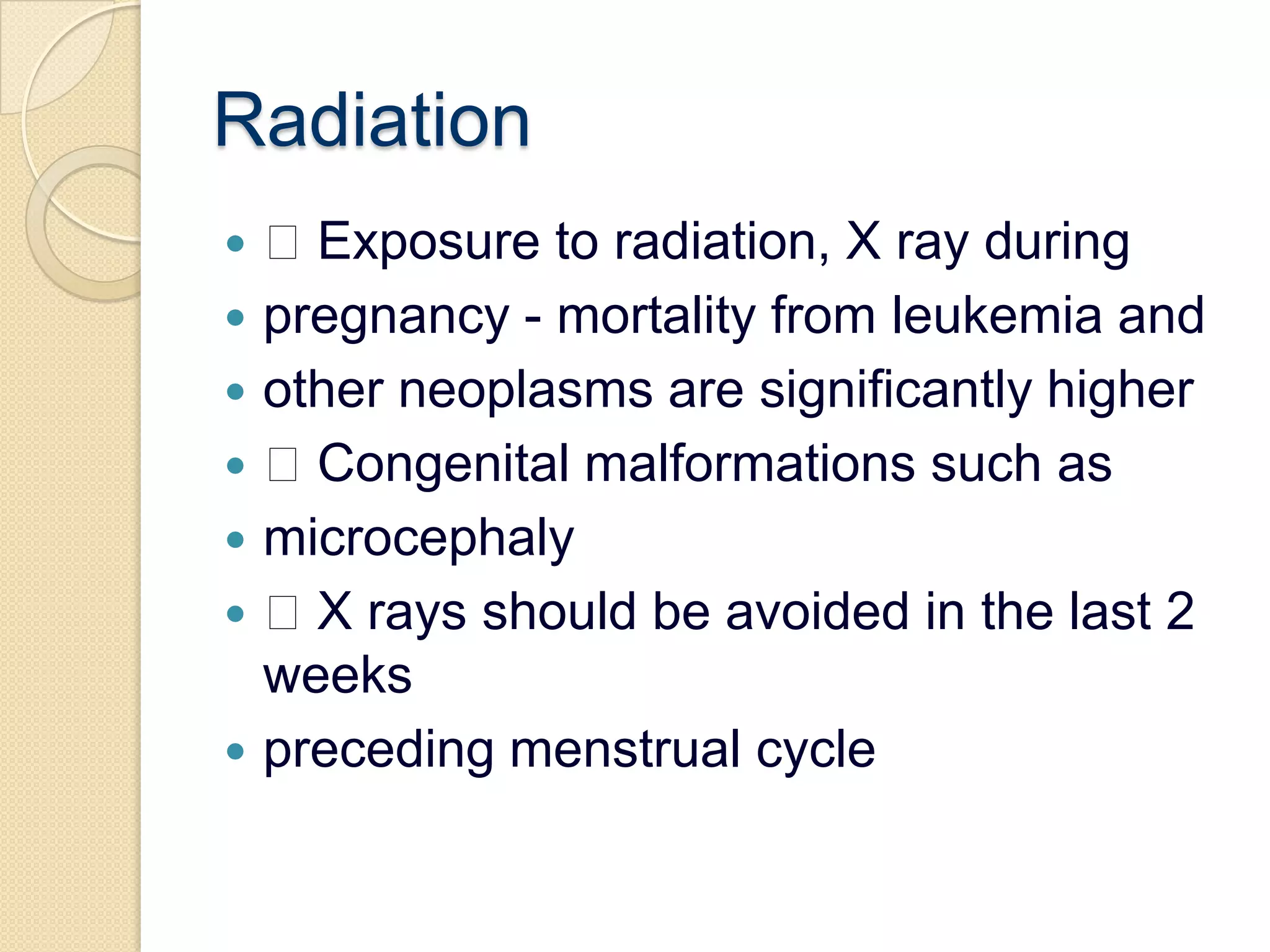 Radiation Exposure to radiation, X ray duringpregnancy - mortality from leukemia andother neoplasms are significantly higher Congenital malformations such asmicrocephaly X rays should be avoided in the last 2 weekspreceding menstrual cycle