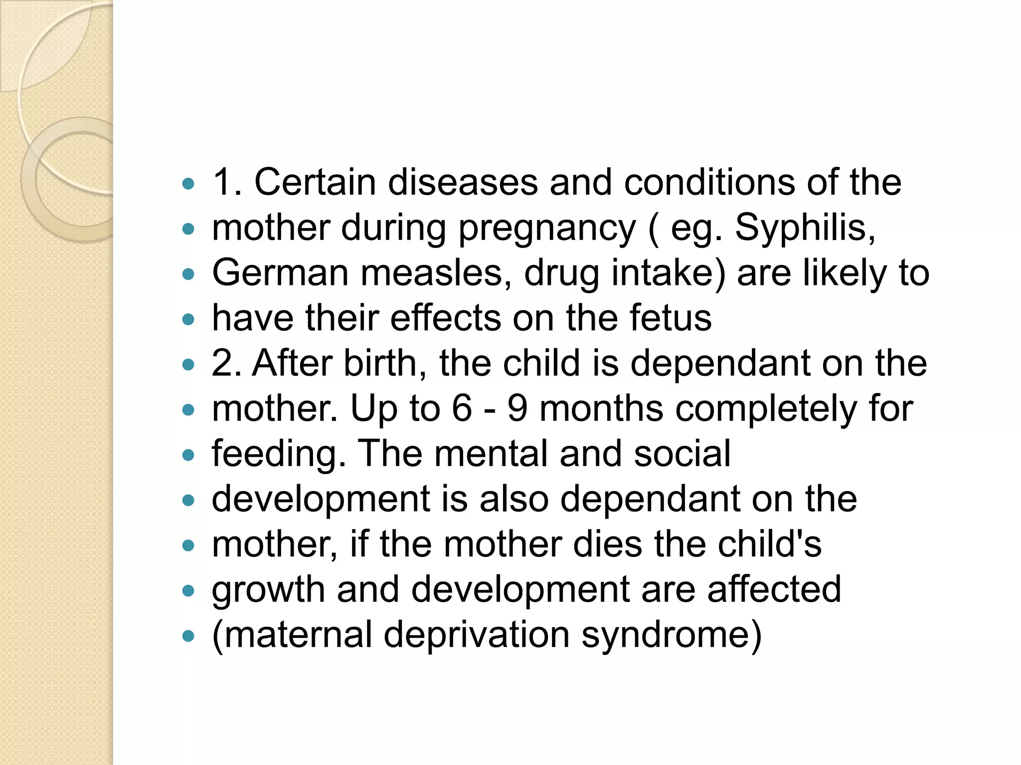 1. Certain diseases and conditions of themother during pregnancy ( eg. Syphilis,German measles, drug intake) are likely tohave their effects on the fetus2. After birth, the child is dependant on themother. Up to 6 - 9 months completely forfeeding. The mental and socialdevelopment is also dependant on themother, if the mother dies the child'sgrowth and development are affected(maternal deprivation syndrome)
