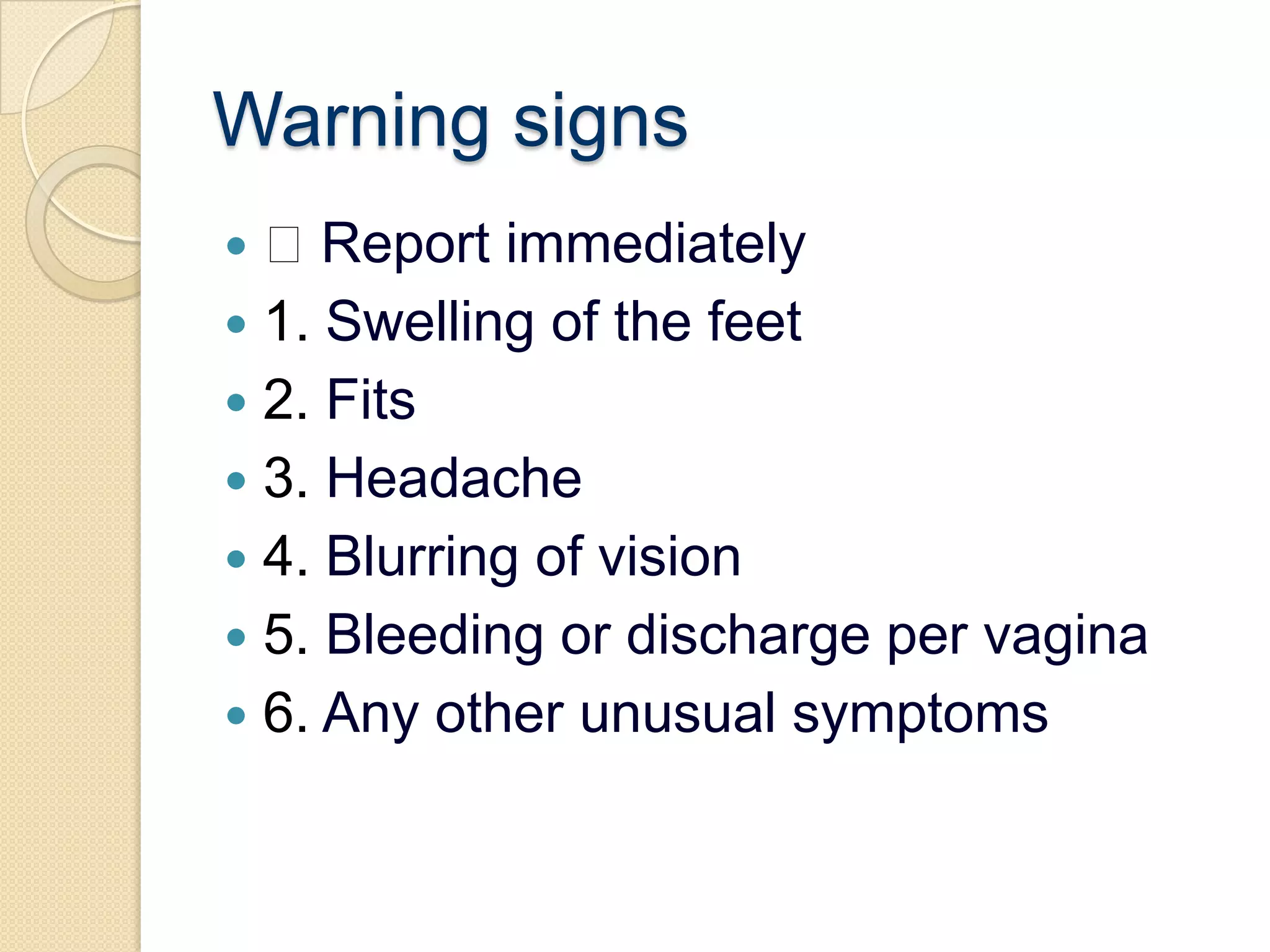 Warning signs Report immediately1. Swelling of the feet2. Fits3. Headache4. Blurring of vision5. Bleeding or discharge per vagina6. Any other unusual symptoms