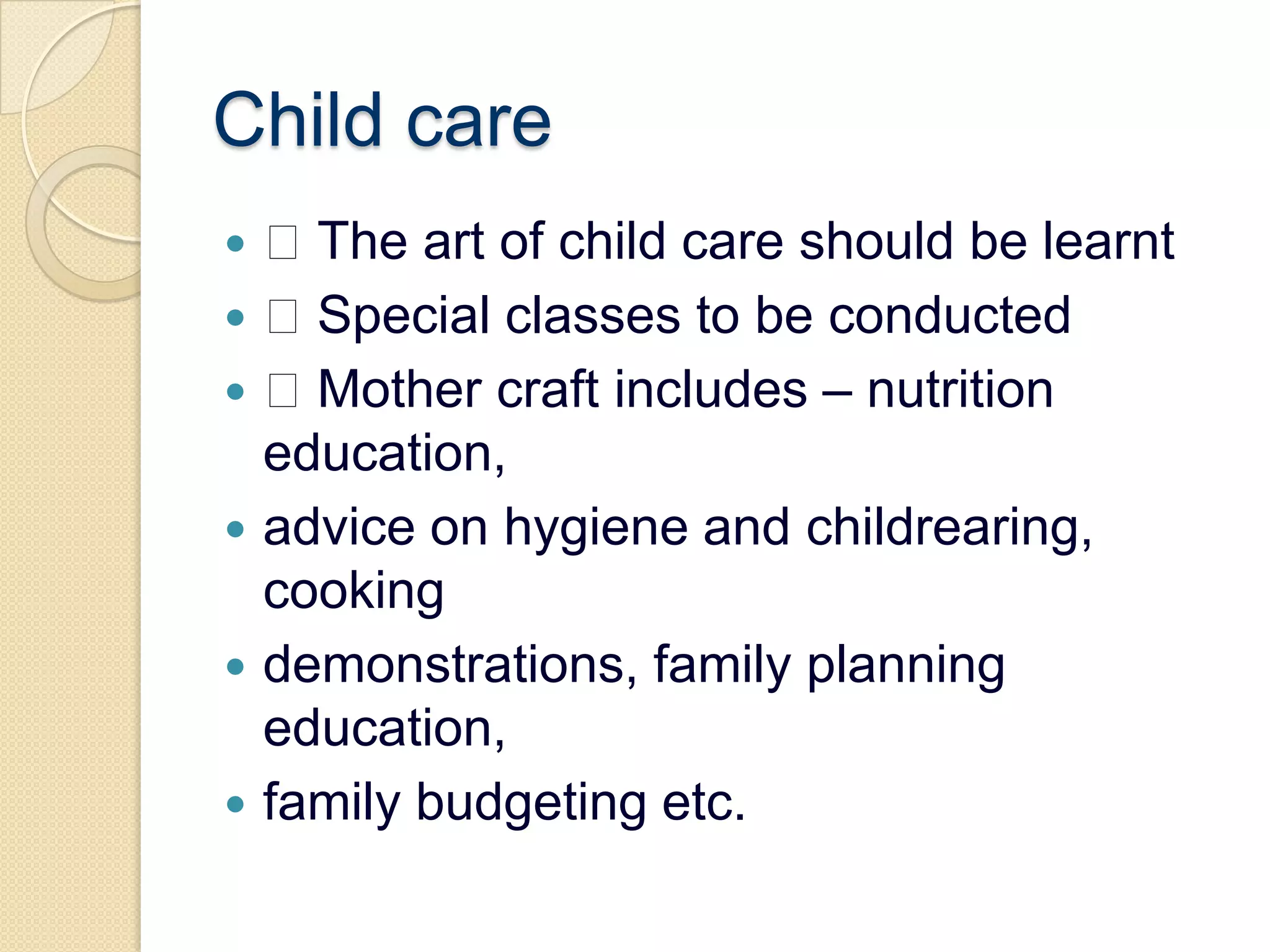 Child care The art of child care should be learnt Special classes to be conducted Mother craft includes – nutrition education,advice on hygiene and childrearing, cookingdemonstrations, family planning education,family budgeting etc.