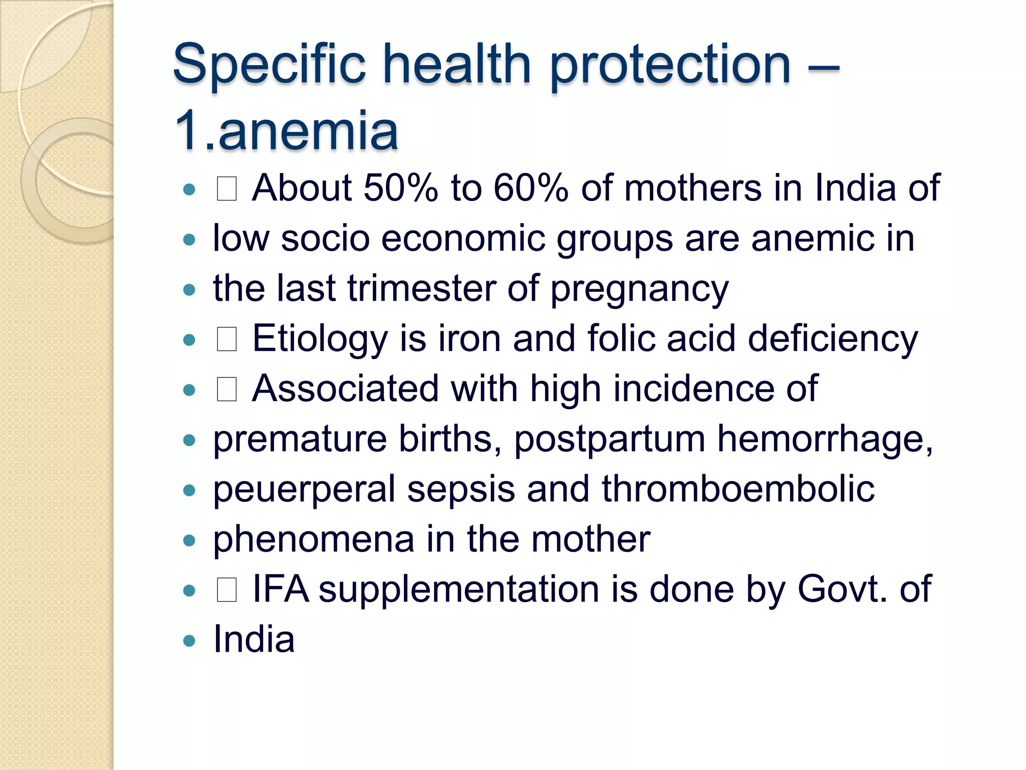 Specific health protection – 1.anemia About 50% to 60% of mothers in India oflow socio economic groups are anemic inthe last trimester of pregnancy Etiology is iron and folic acid deficiency Associated with high incidence ofpremature births, postpartum hemorrhage,peuerperal sepsis and thromboembolicphenomena in the mother IFA supplementation is done by Govt. ofIndia