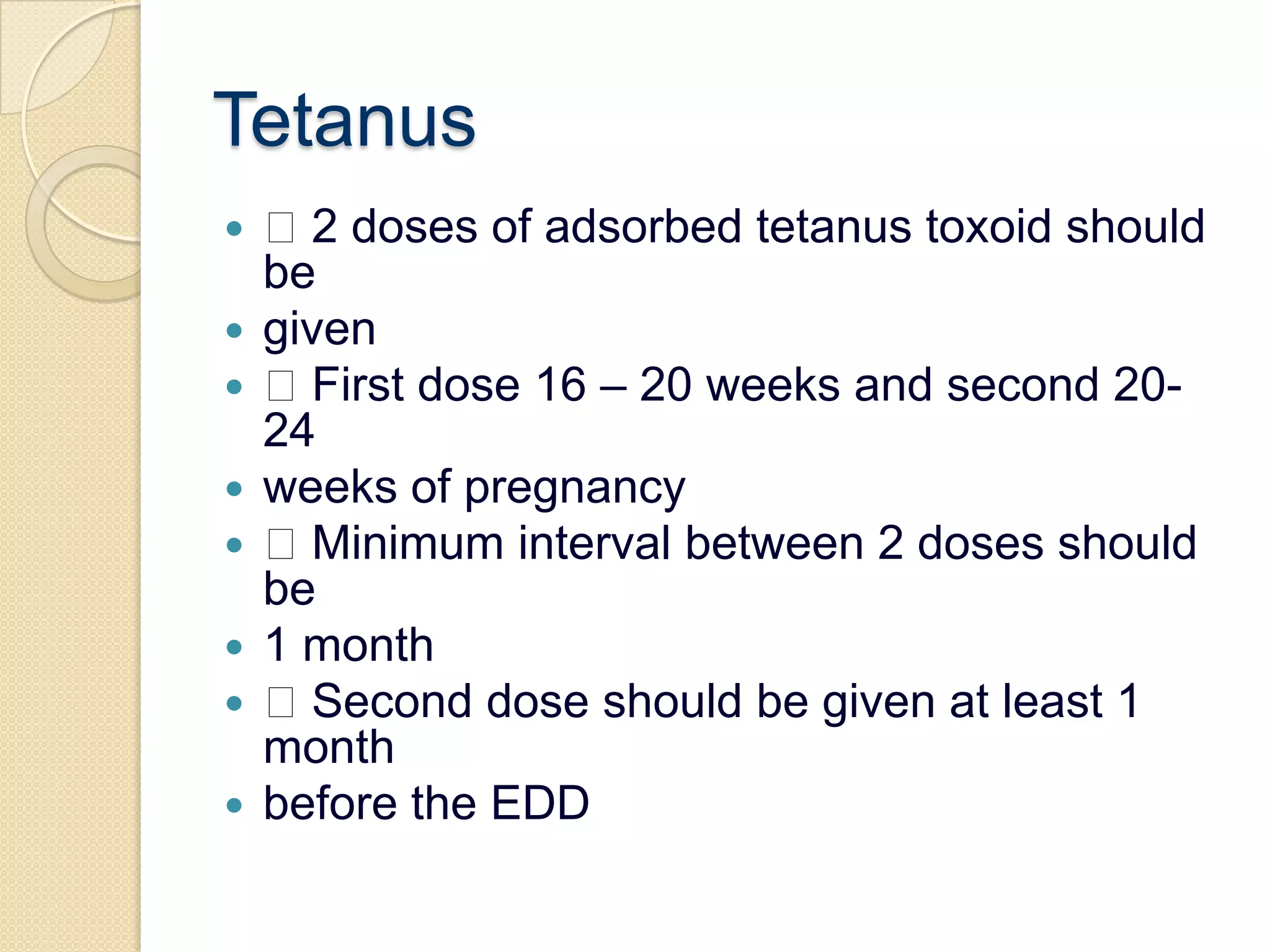 Tetanus 2 doses of adsorbed tetanus toxoid should begiven First dose 16 – 20 weeks and second 20-24weeks of pregnancy Minimum interval between 2 doses should be1 month Second dose should be given at least 1 monthbefore the EDD