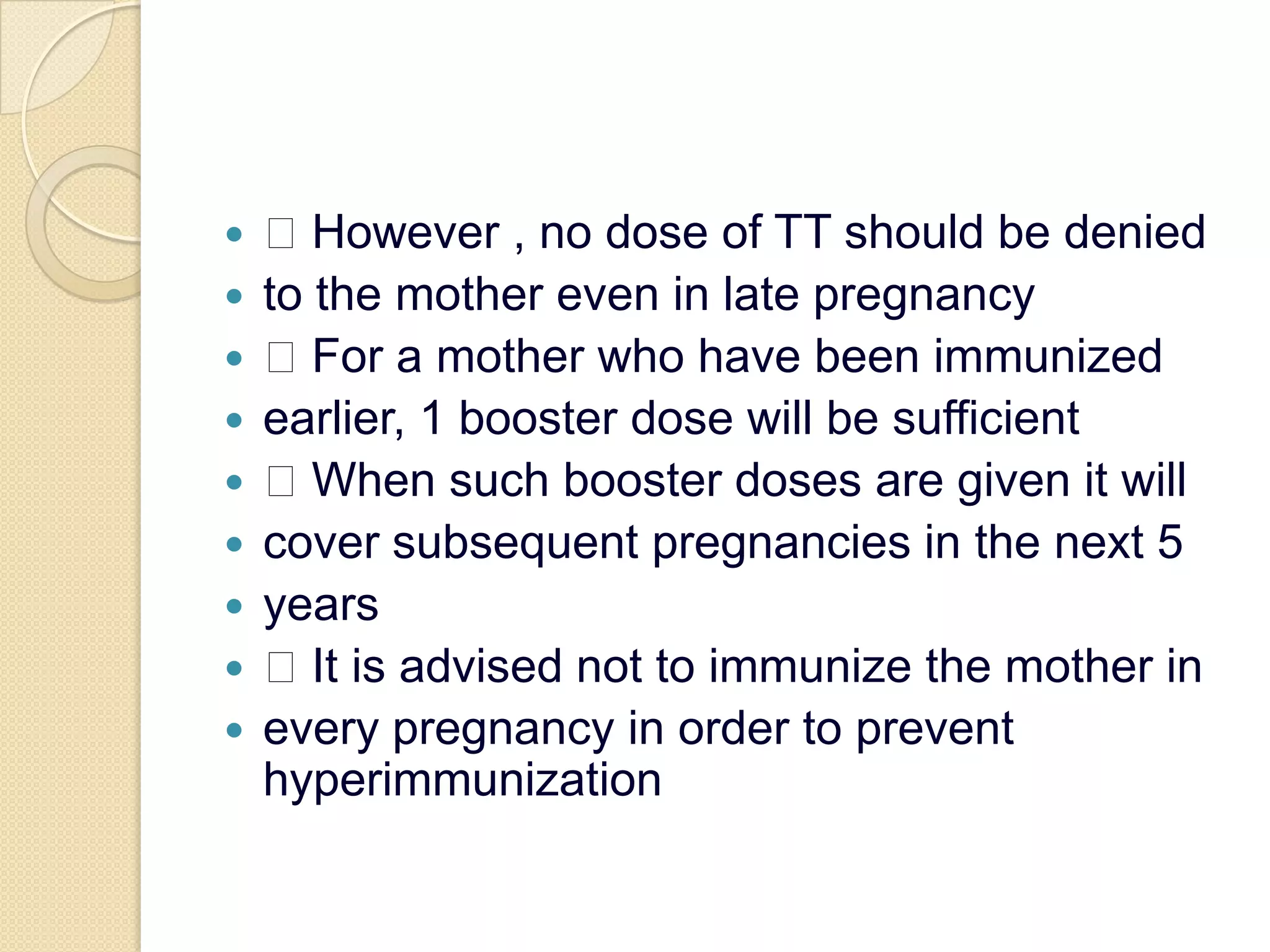  However , no dose of TT should be deniedto the mother even in late pregnancy For a mother who have been immunizedearlier, 1 booster dose will be sufficient When such booster doses are given it willcover subsequent pregnancies in the next 5years It is advised not to immunize the mother inevery pregnancy in order to prevent hyperimmunization