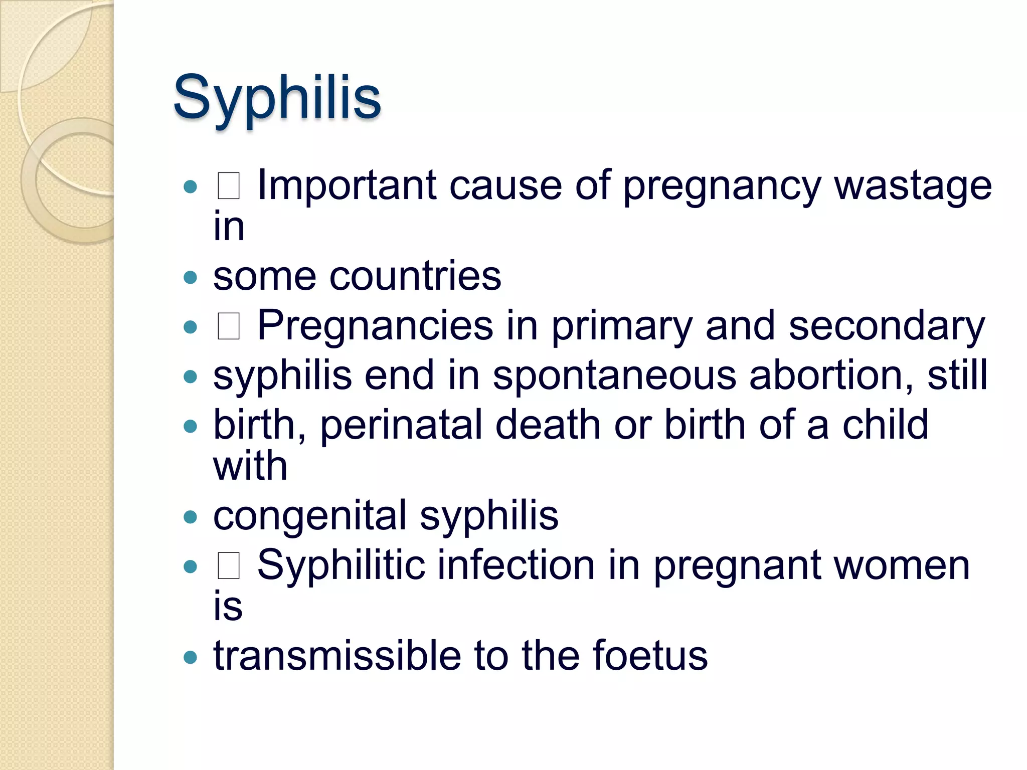 Syphilis Important cause of pregnancy wastage insome countries Pregnancies in primary and secondarysyphilis end in spontaneous abortion, stillbirth, perinatal death or birth of a child withcongenital syphilis Syphilitic infection in pregnant women istransmissible to the foetus