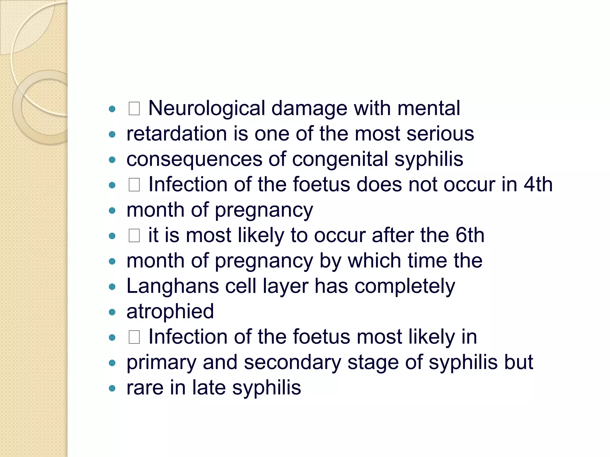  Neurological damage with mentalretardation is one of the most seriousconsequences of congenital syphilis Infection of the foetus does not occur in 4thmonth of pregnancy it is most likely to occur after the 6thmonth of pregnancy by which time theLanghans cell layer has completelyatrophied Infection of the foetus most likely inprimary and secondary stage of syphilis butrare in late syphilis