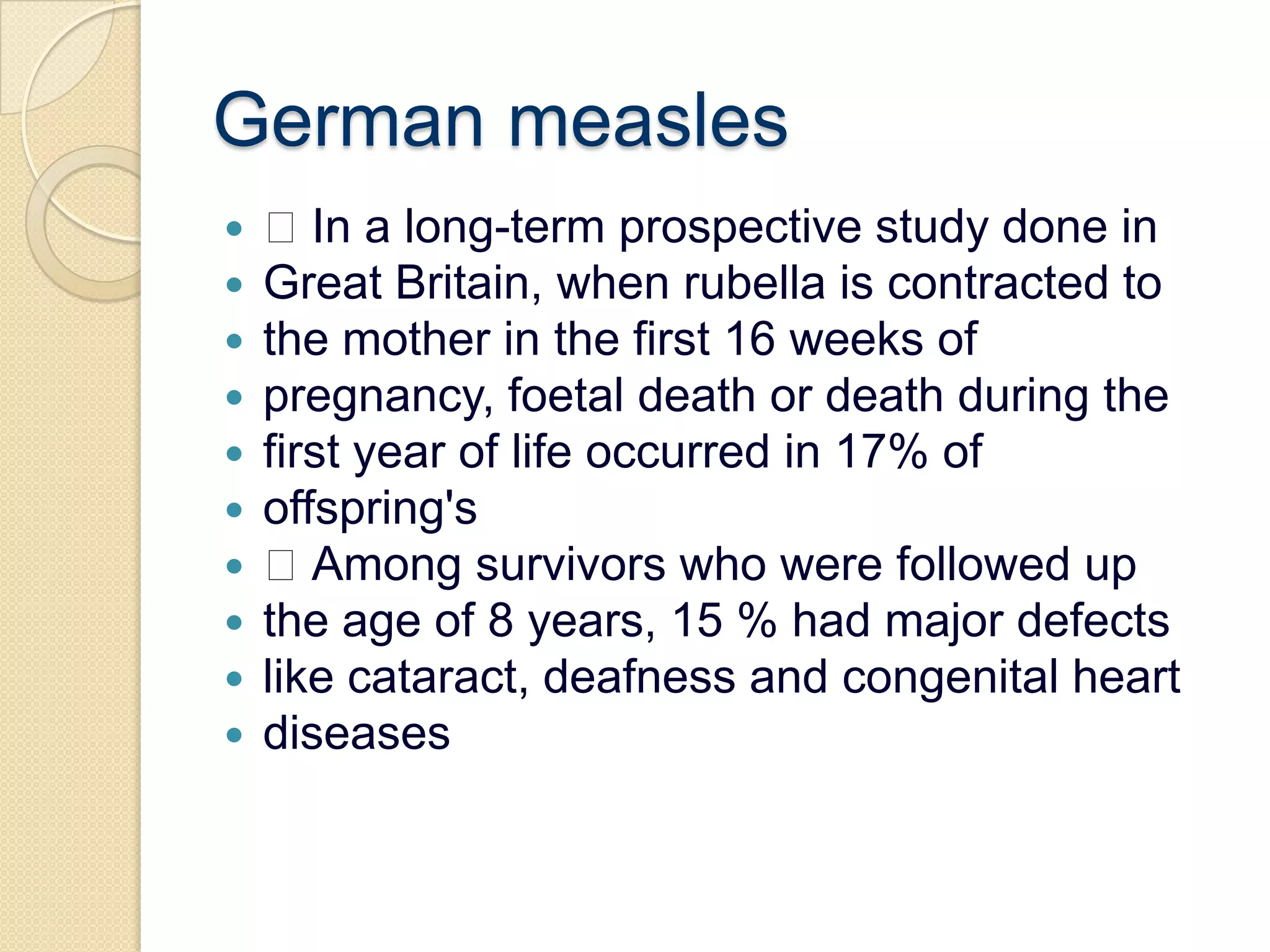 German measles In a long-term prospective study done inGreat Britain, when rubella is contracted tothe mother in the first 16 weeks ofpregnancy, foetal death or death during thefirst year of life occurred in 17% ofoffspring's Among survivors who were followed upthe age of 8 years, 15 % had major defectslike cataract, deafness and congenital heartdiseases
