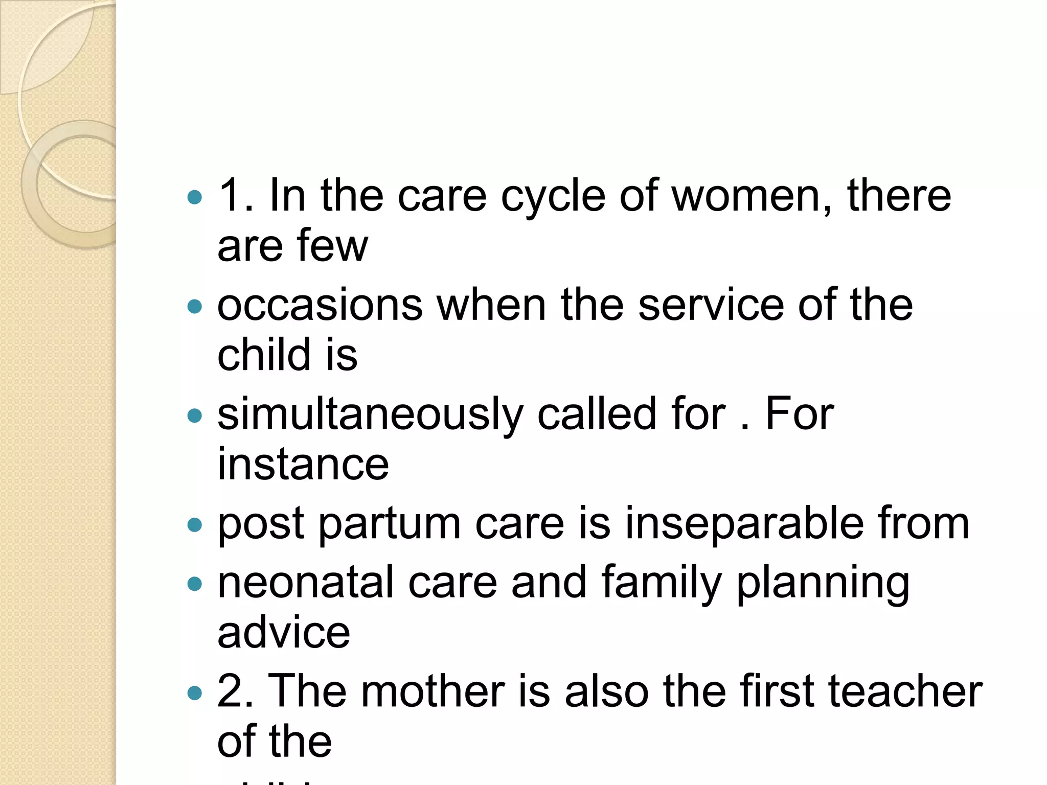 1. In the care cycle of women, there are fewoccasions when the service of the child issimultaneously called for . For instancepost partum care is inseparable fromneonatal care and family planning advice2. The mother is also the first teacher of thechild