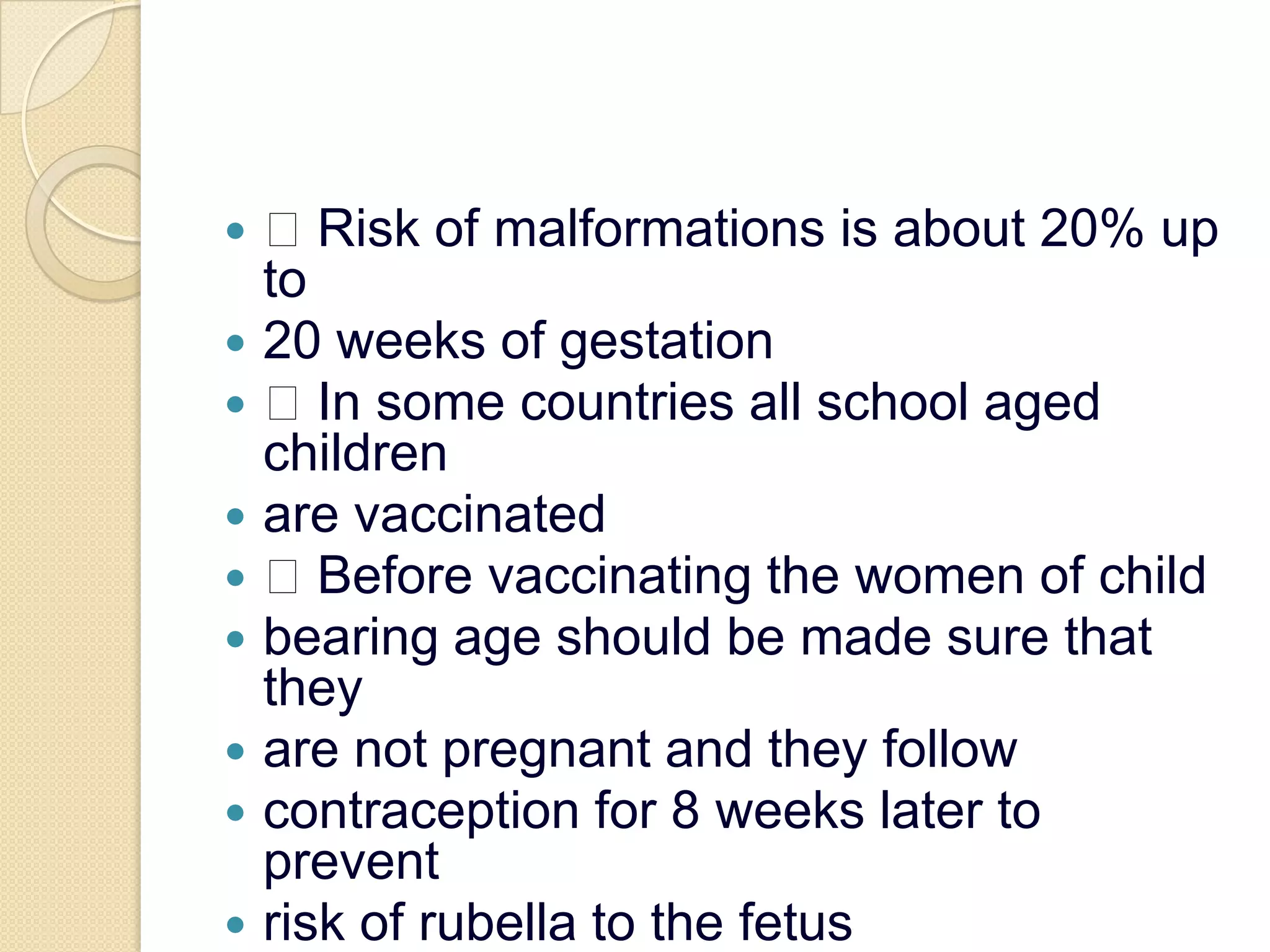  Risk of malformations is about 20% up to20 weeks of gestation In some countries all school aged childrenare vaccinated Before vaccinating the women of childbearing age should be made sure that theyare not pregnant and they followcontraception for 8 weeks later to preventrisk of rubella to the fetus