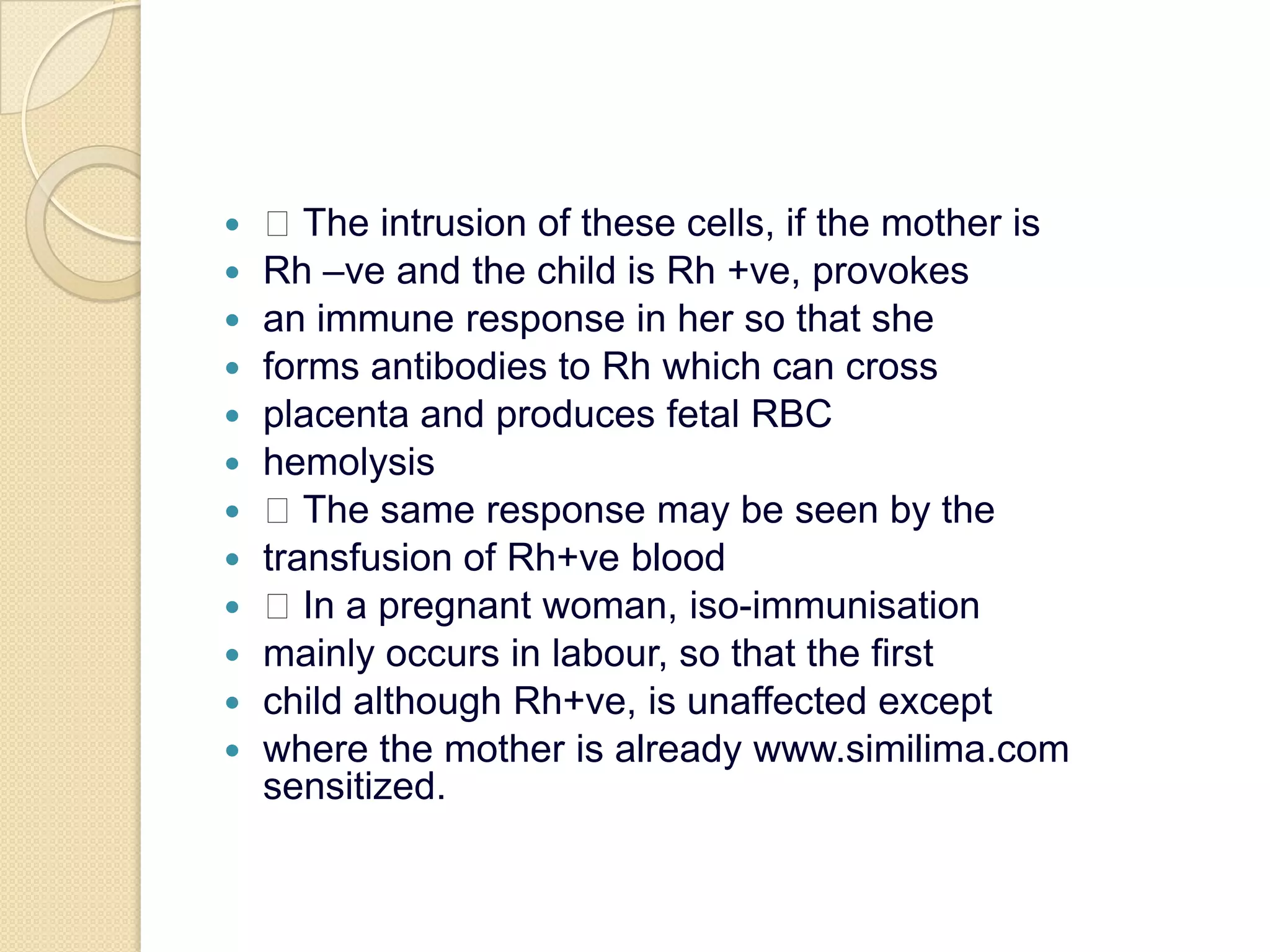  The intrusion of these cells, if the mother isRh –ve and the child is Rh +ve, provokesan immune response in her so that sheforms antibodies to Rh which can crossplacenta and produces fetal RBChemolysis The same response may be seen by thetransfusion of Rh+ve blood In a pregnant woman, iso-immunisationmainly occurs in labour, so that the firstchild although Rh+ve, is unaffected exceptwhere the mother is already www.similima.com sensitized.