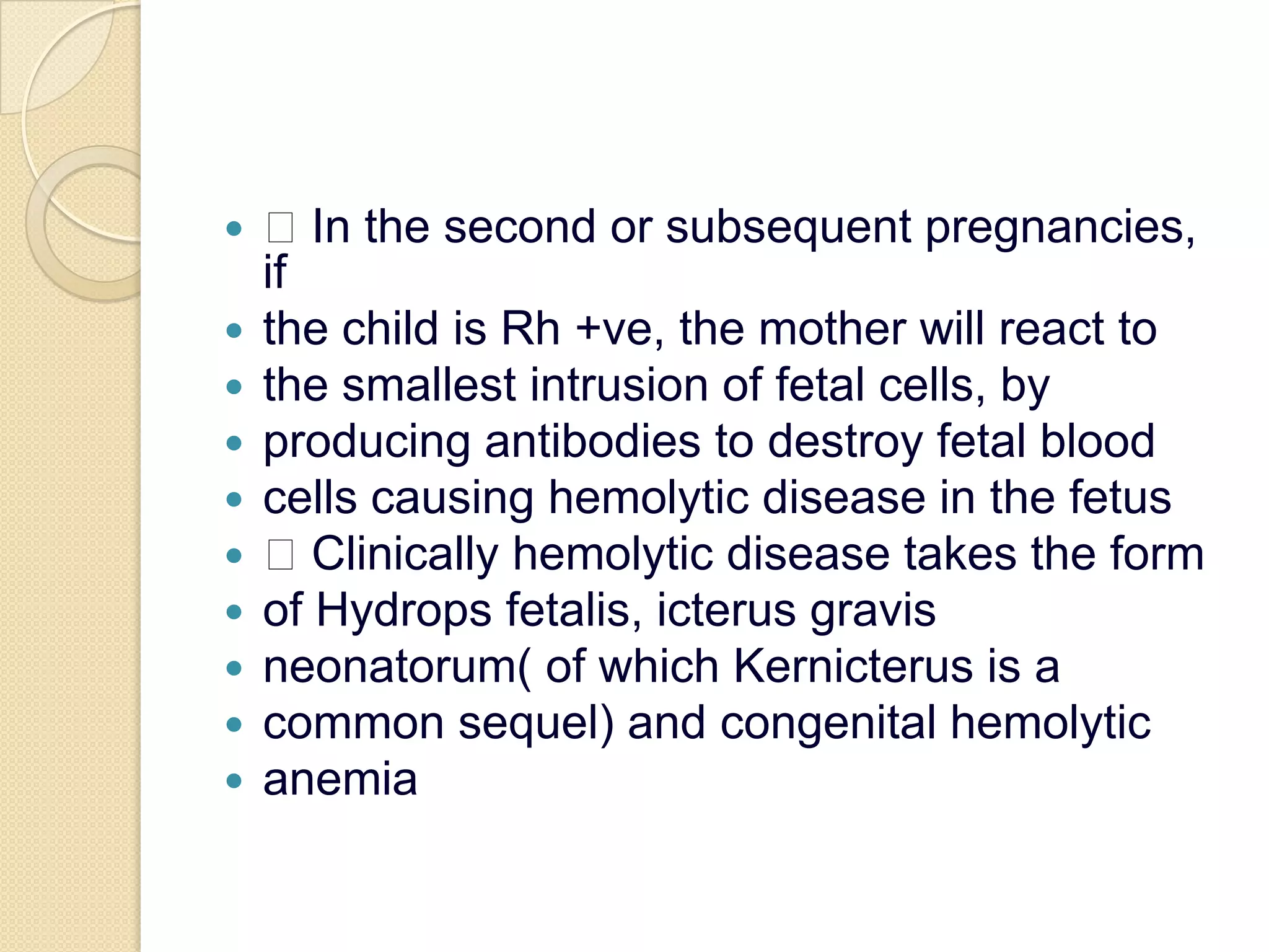  In the second or subsequent pregnancies, ifthe child is Rh +ve, the mother will react tothe smallest intrusion of fetal cells, byproducing antibodies to destroy fetal bloodcells causing hemolytic disease in the fetus Clinically hemolytic disease takes the formof Hydropsfetalis, icterus gravisneonatorum( of which Kernicterus is acommon sequel) and congenital hemolyticanemia