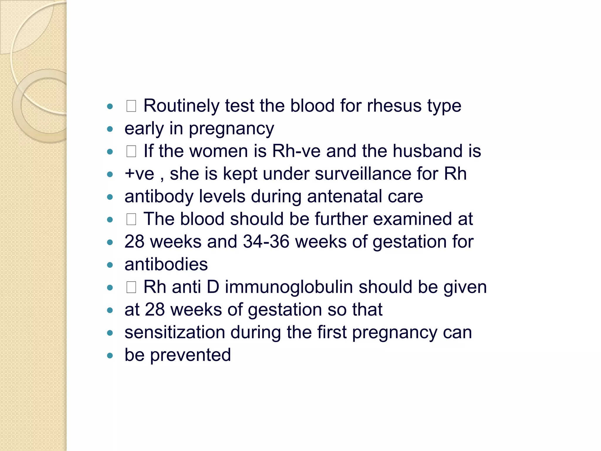  Routinely test the blood for rhesus typeearly in pregnancy If the women is Rh-ve and the husband is+ve , she is kept under surveillance for Rhantibody levels during antenatal care The blood should be further examined at28 weeks and 34-36 weeks of gestation forantibodies Rh anti D immunoglobulin should be givenat 28 weeks of gestation so thatsensitization during the first pregnancy canbe prevented