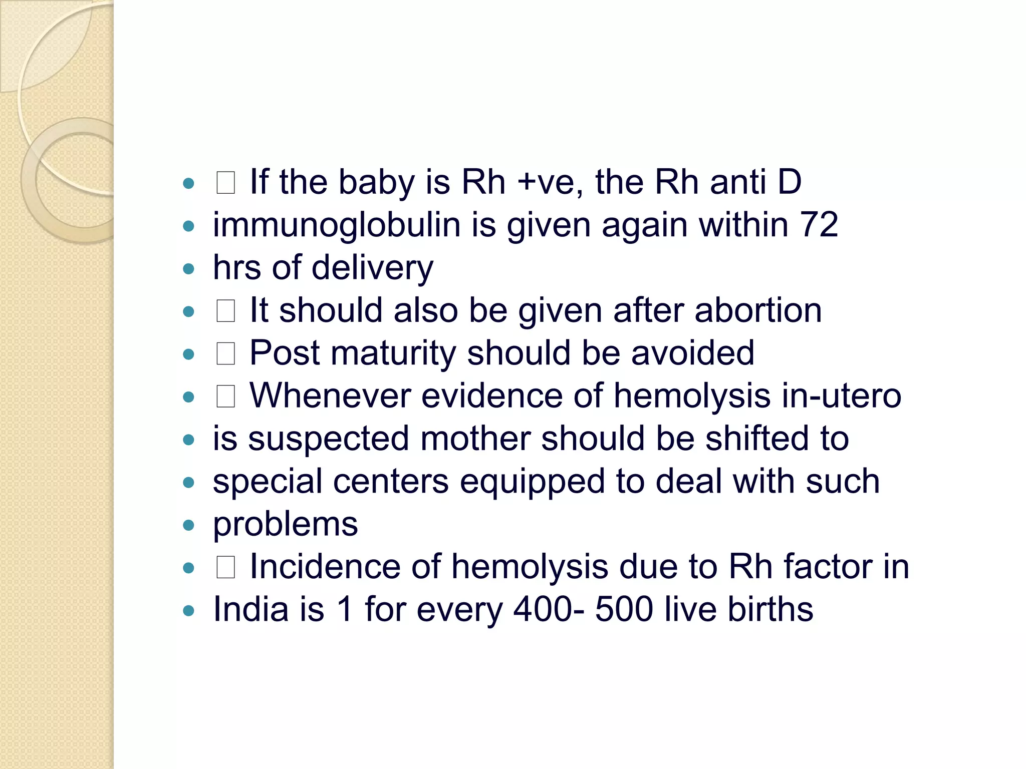  If the baby is Rh +ve, the Rh anti Dimmunoglobulin is given again within 72hrs of delivery It should also be given after abortion Post maturity should be avoided Whenever evidence of hemolysis in-uterois suspected mother should be shifted tospecial centers equipped to deal with suchproblems Incidence of hemolysis due to Rh factor inIndia is 1 for every 400- 500 live births