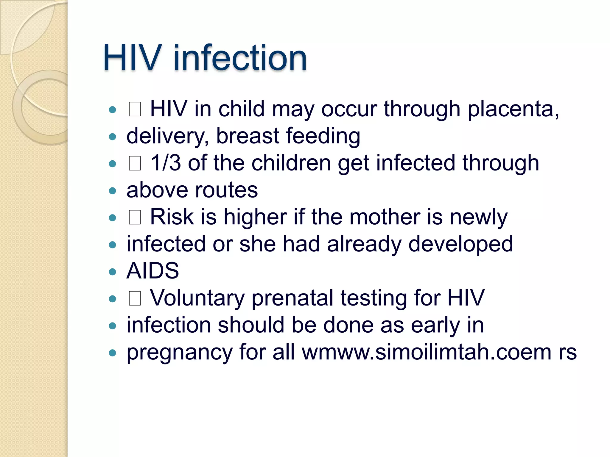 HIV infection HIV in child may occur through placenta,delivery, breast feeding 1/3 of the children get infected throughabove routes Risk is higher if the mother is newlyinfected or she had already developedAIDS Voluntary prenatal testing for HIVinfection should be done as early inpregnancy for all wmww.simoilimtah.coemrs