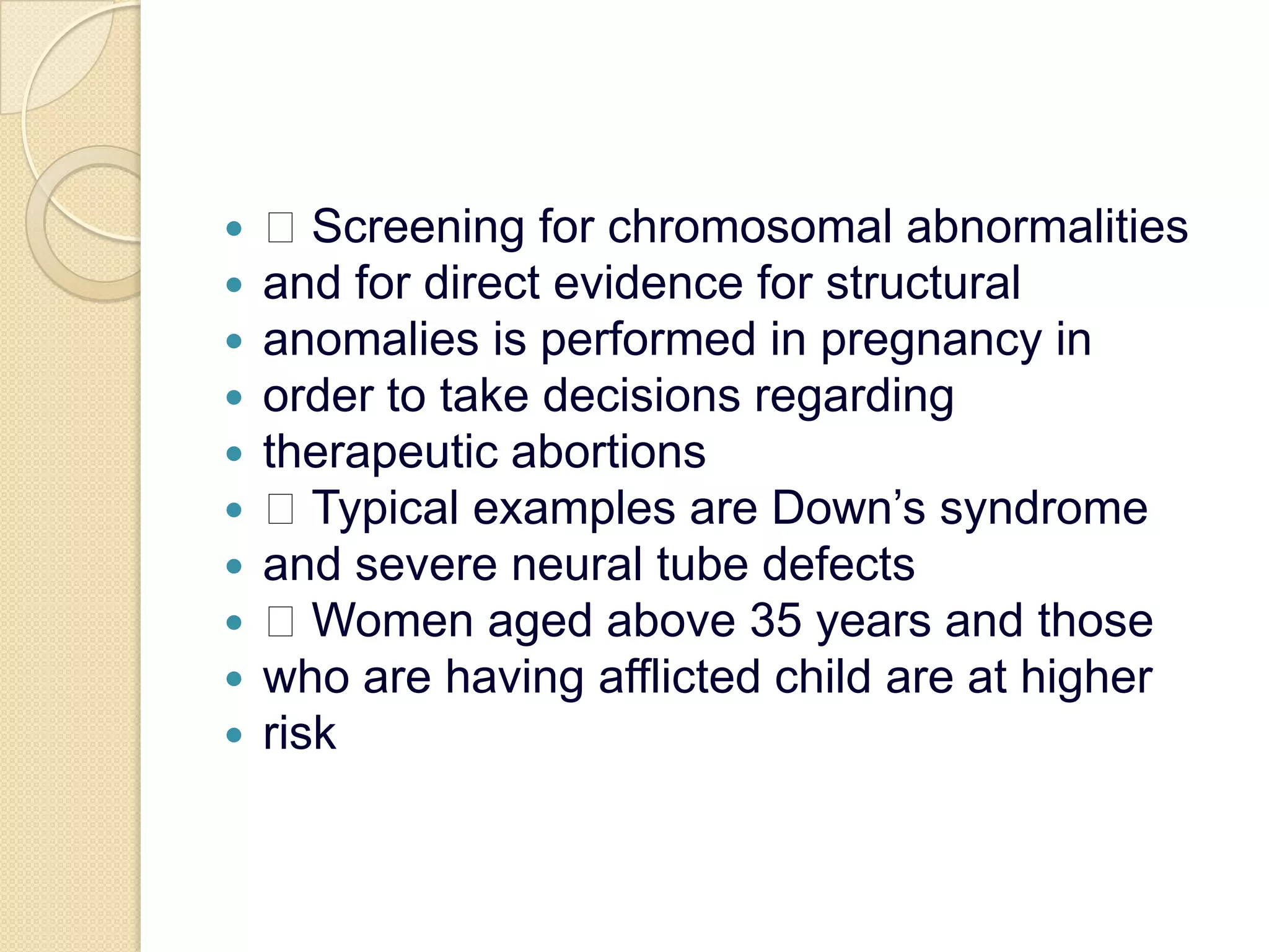  Screening for chromosomal abnormalitiesand for direct evidence for structuralanomalies is performed in pregnancy inorder to take decisions regardingtherapeutic abortions Typical examples are Down’s syndromeand severe neural tube defects Women aged above 35 years and thosewho are having afflicted child are at higherrisk