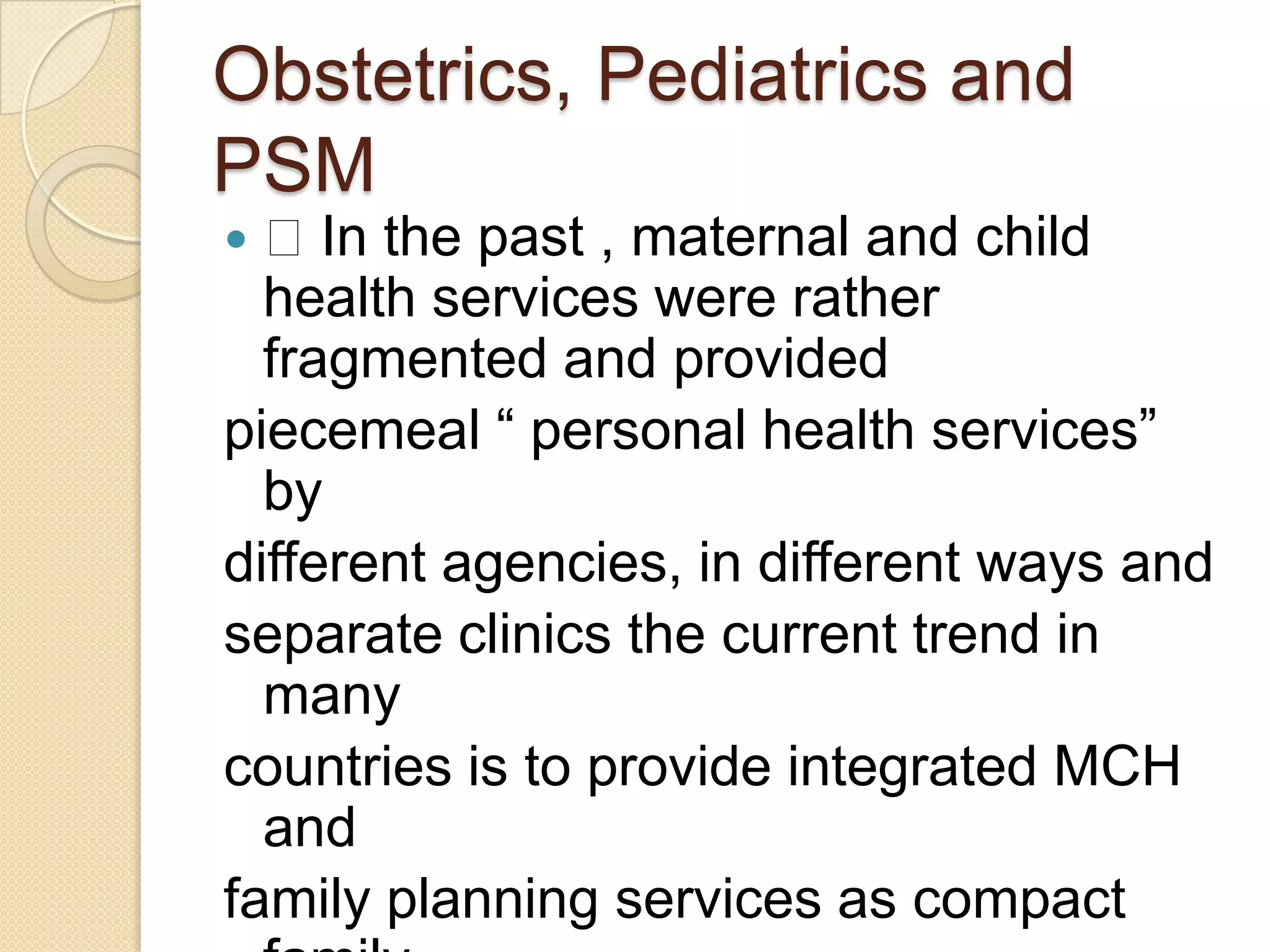 Obstetrics, Pediatrics and PSM In the past , maternal and child health services were rather fragmented and providedpiecemeal “ personal health services” bydifferent agencies, in different ways andseparate clinics the current trend in manycountries is to provide integrated MCH andfamily planning services as compact familywelfare service