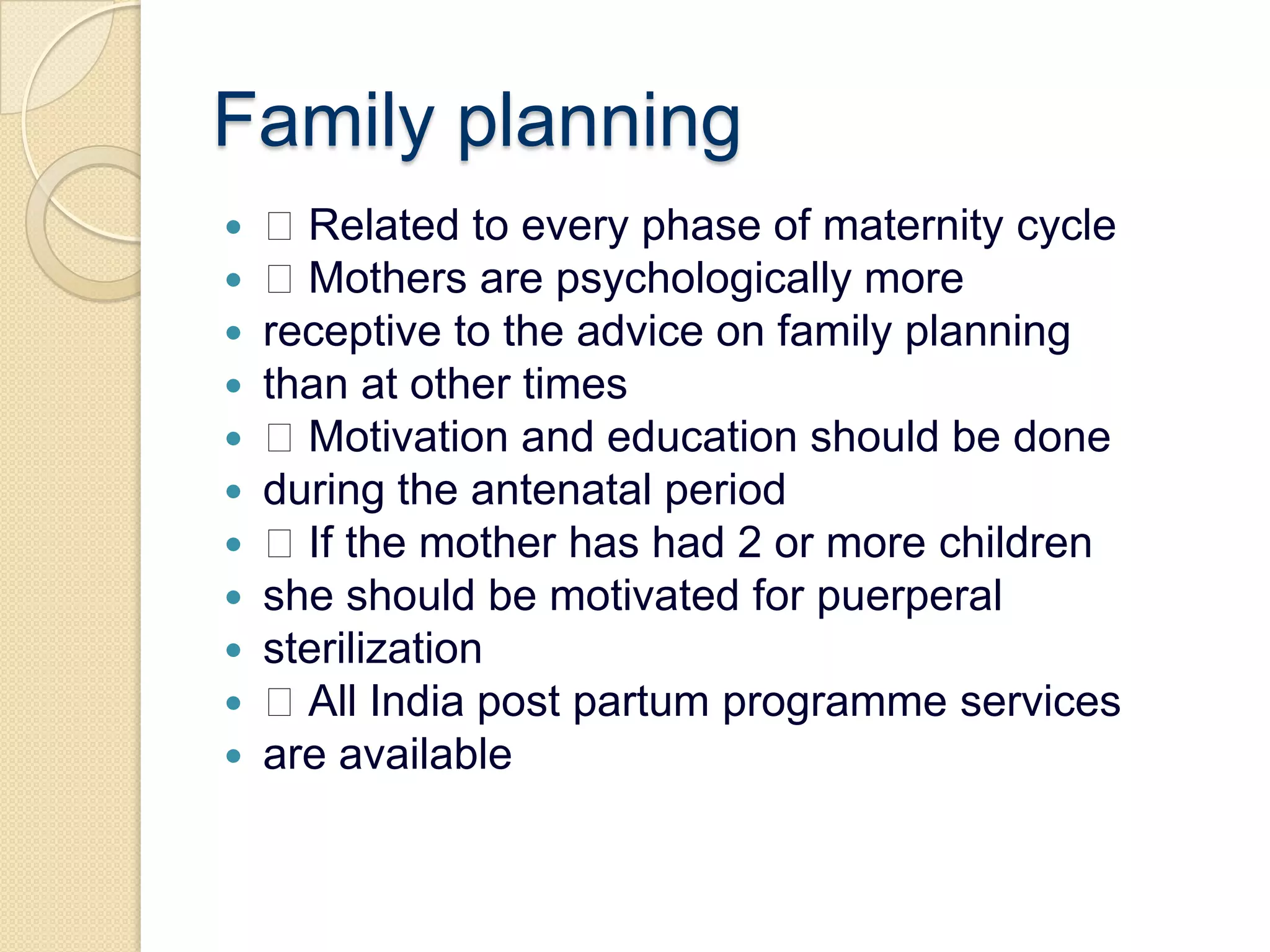 Family planning Related to every phase of maternity cycle Mothers are psychologically morereceptive to the advice on family planningthan at other times Motivation and education should be doneduring the antenatal period If the mother has had 2 or more childrenshe should be motivated for puerperalsterilization All India post partum programme servicesare available