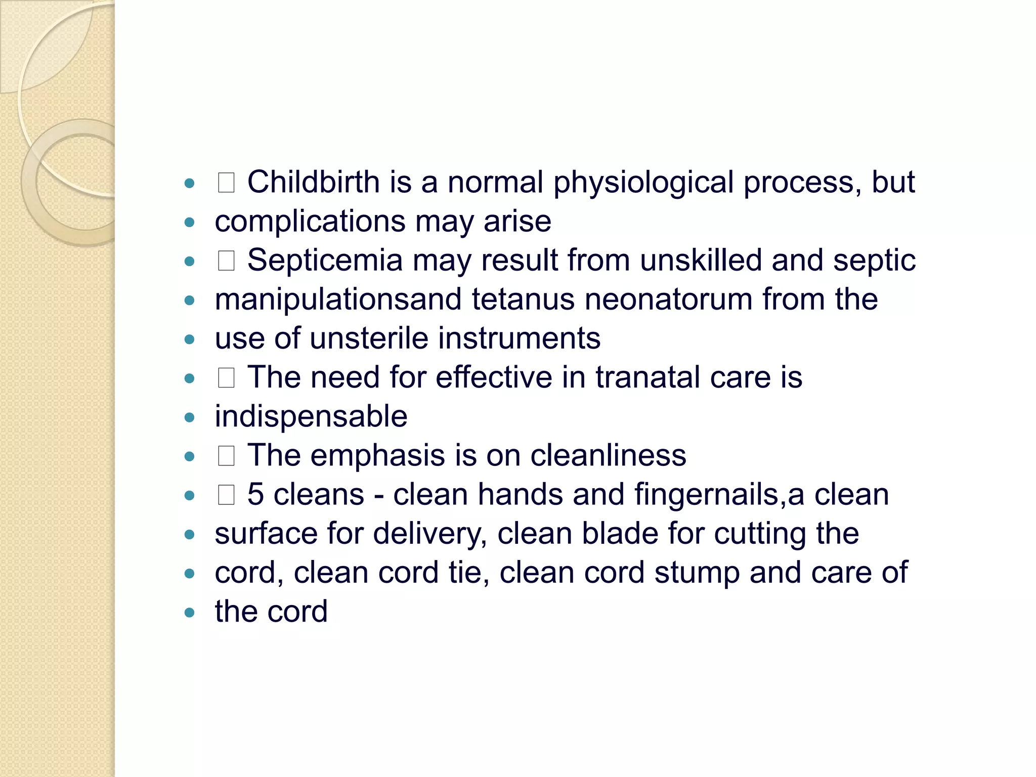 Childbirth is a normal physiological process, butcomplications may arise Septicemia may result from unskilled and septicmanipulationsand tetanus neonatorum from theuse of unsterile instruments The need for effective in tranatal care isindispensable The emphasis is on cleanliness 5 cleans - clean hands and fingernails,a cleansurface for delivery, clean blade for cutting thecord, clean cord tie, clean cord stump and care ofthe cord
