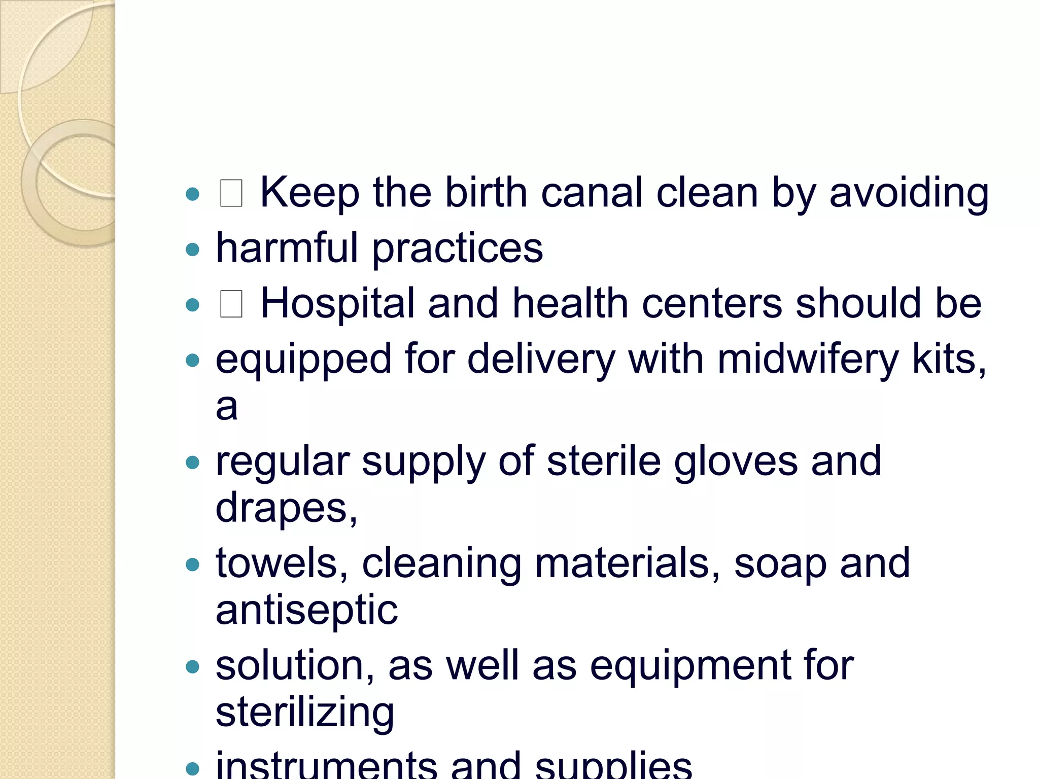  Keep the birth canal clean by avoidingharmful practices Hospital and health centers should beequipped for delivery with midwifery kits, aregular supply of sterile gloves and drapes,towels, cleaning materials, soap and antisepticsolution, as well as equipment for sterilizinginstruments and supplies