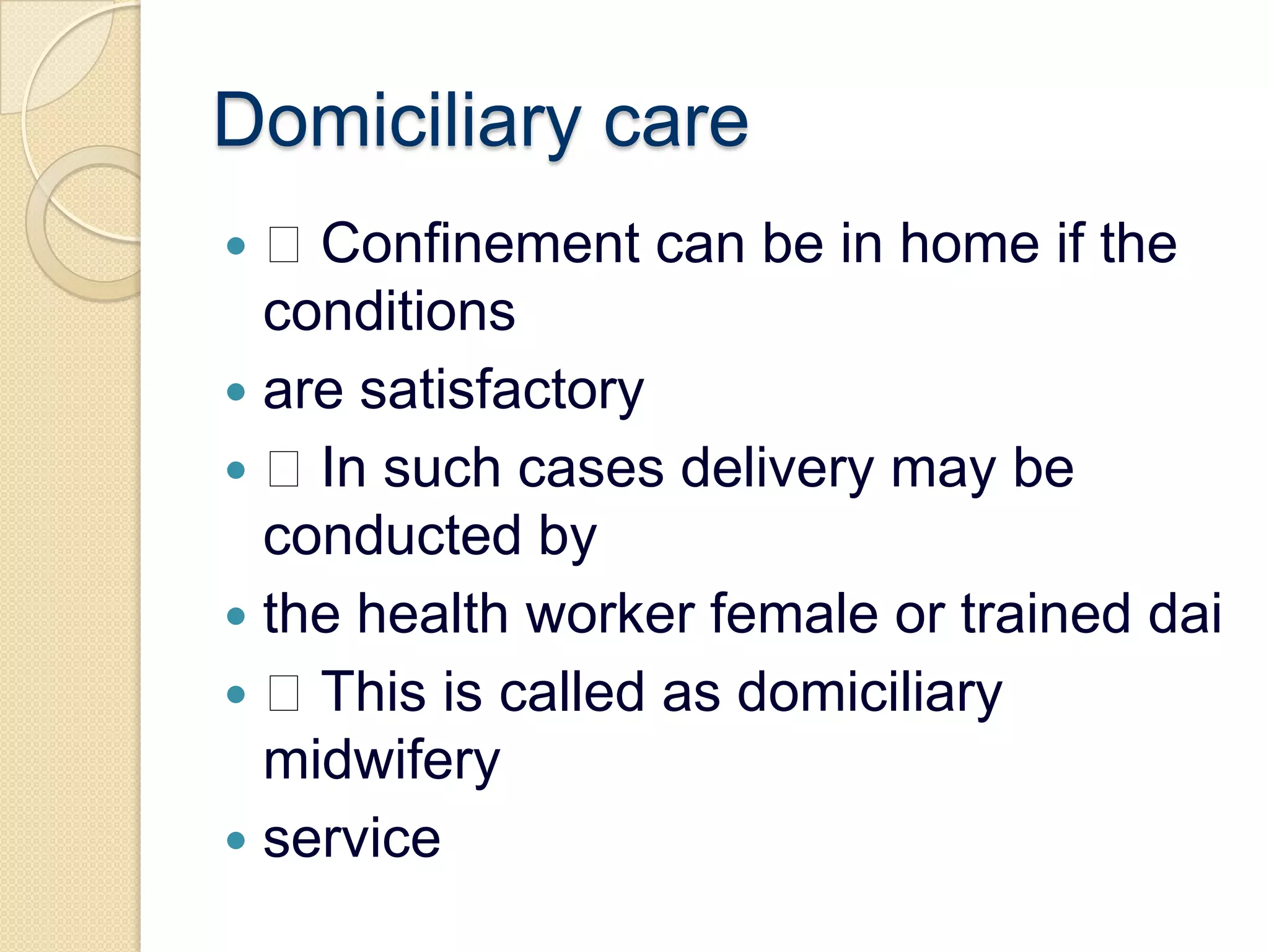 Domiciliary care Confinement can be in home if the conditionsare satisfactory In such cases delivery may be conducted bythe health worker female or trained dai This is called as domiciliary midwiferyservice