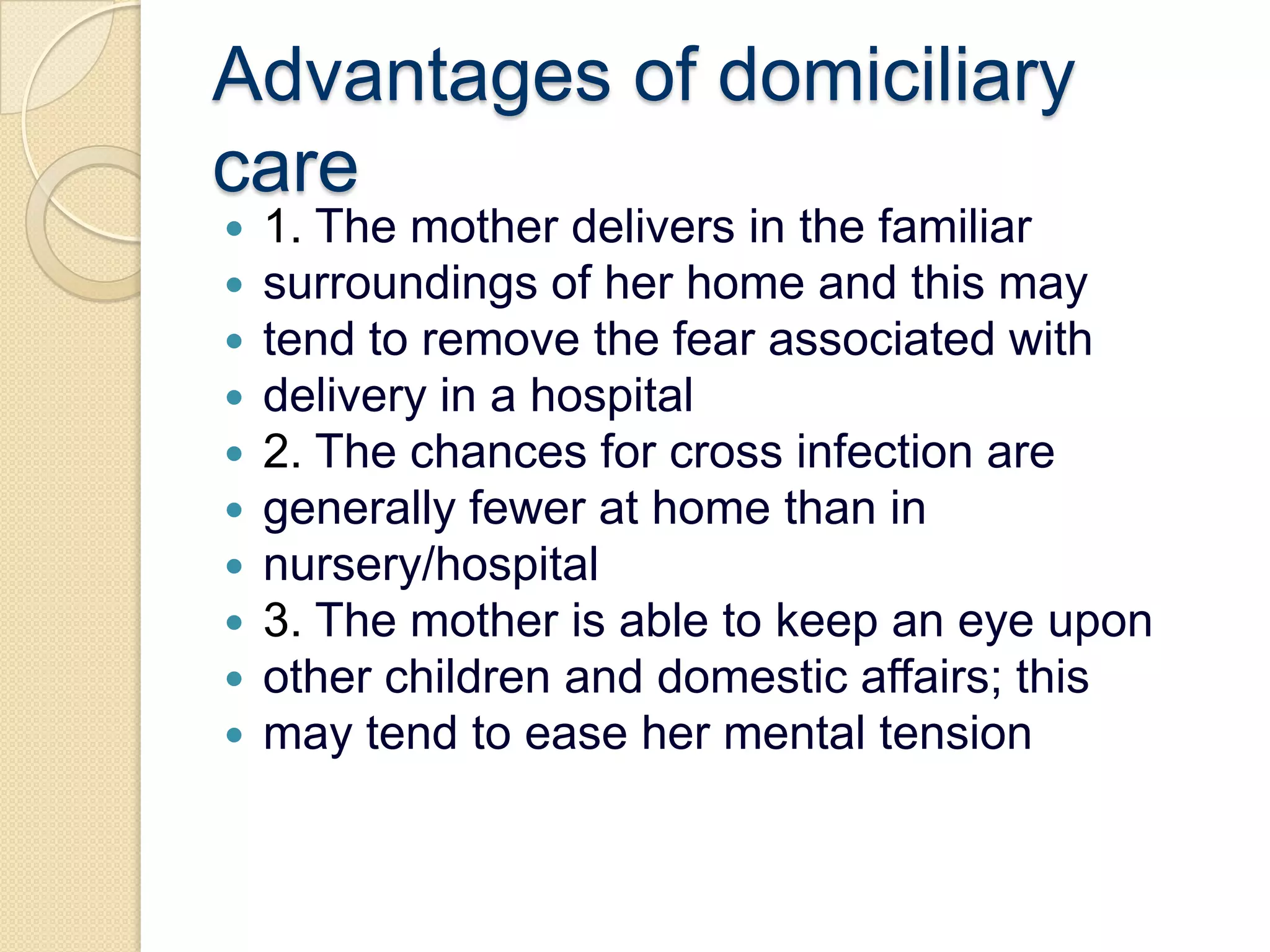 Advantages of domiciliary care1. The mother delivers in the familiarsurroundings of her home and this maytend to remove the fear associated withdelivery in a hospital2. The chances for cross infection aregenerally fewer at home than innursery/hospital3. The mother is able to keep an eye uponother children and domestic affairs; thismay tend to ease her mental tension