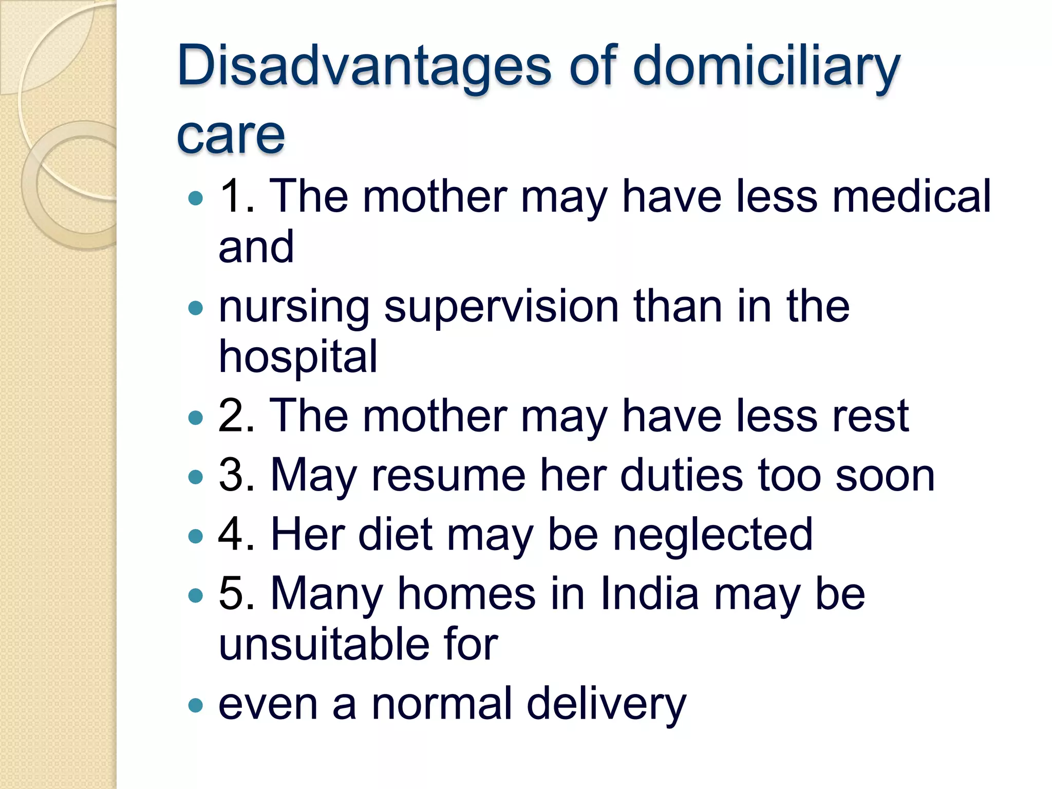 Disadvantages of domiciliary care1. The mother may have less medical andnursing supervision than in the hospital2. The mother may have less rest3. May resume her duties too soon4. Her diet may be neglected5. Many homes in India may be unsuitable foreven a normal delivery