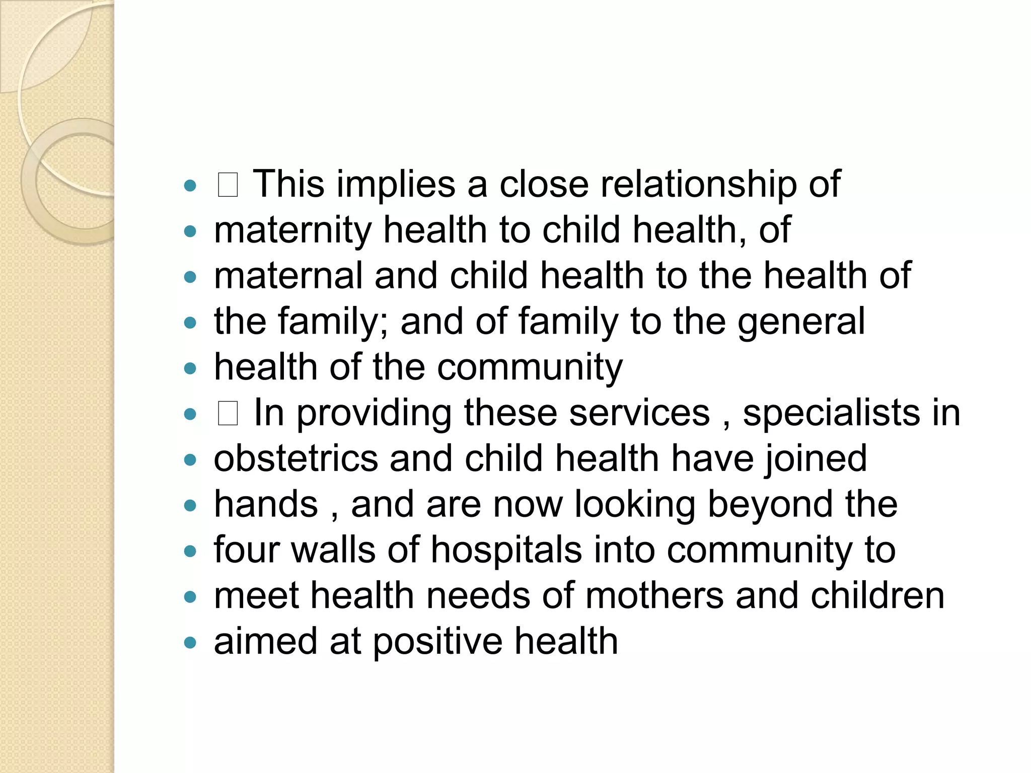  This implies a close relationship ofmaternity health to child health, ofmaternal and child health to the health ofthe family; and of family to the generalhealth of the community In providing these services , specialists inobstetrics and child health have joinedhands , and are now looking beyond thefour walls of hospitals into community tomeet health needs of mothers and childrenaimed at positive health