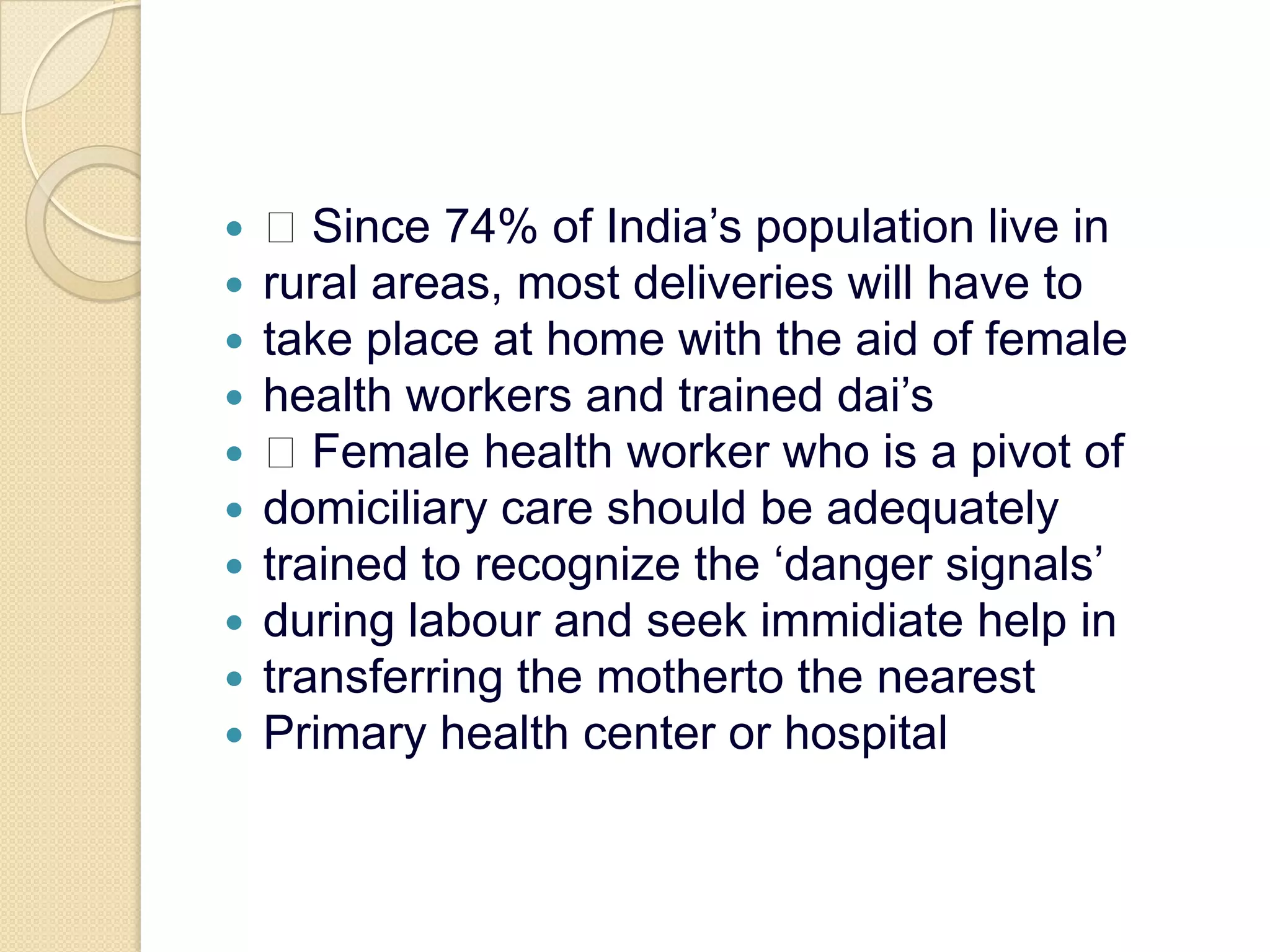  Since 74% of India’s population live inrural areas, most deliveries will have totake place at home with the aid of femalehealth workers and trained dai’s Female health worker who is a pivot ofdomiciliary care should be adequatelytrained to recognize the ‘danger signals’during labour and seek immidiate help intransferring the motherto the nearestPrimary health center or hospital