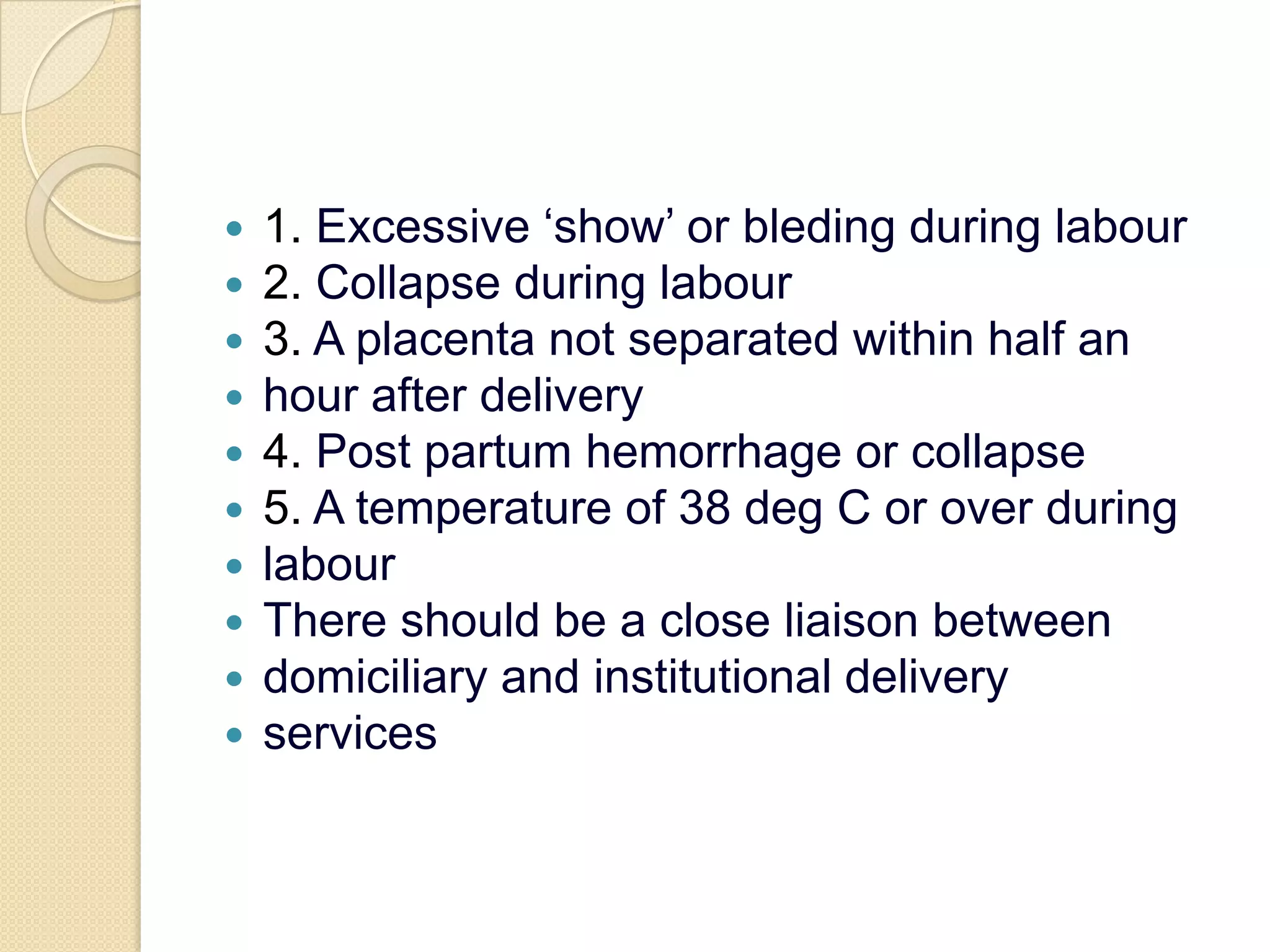 1. Excessive ‘show’ or bleding during labour2. Collapse during labour3. A placenta not separated within half anhour after delivery4. Post partum hemorrhage or collapse5. A temperature of 38 deg C or over duringlabourThere should be a close liaison betweendomiciliary and institutional deliveryservices