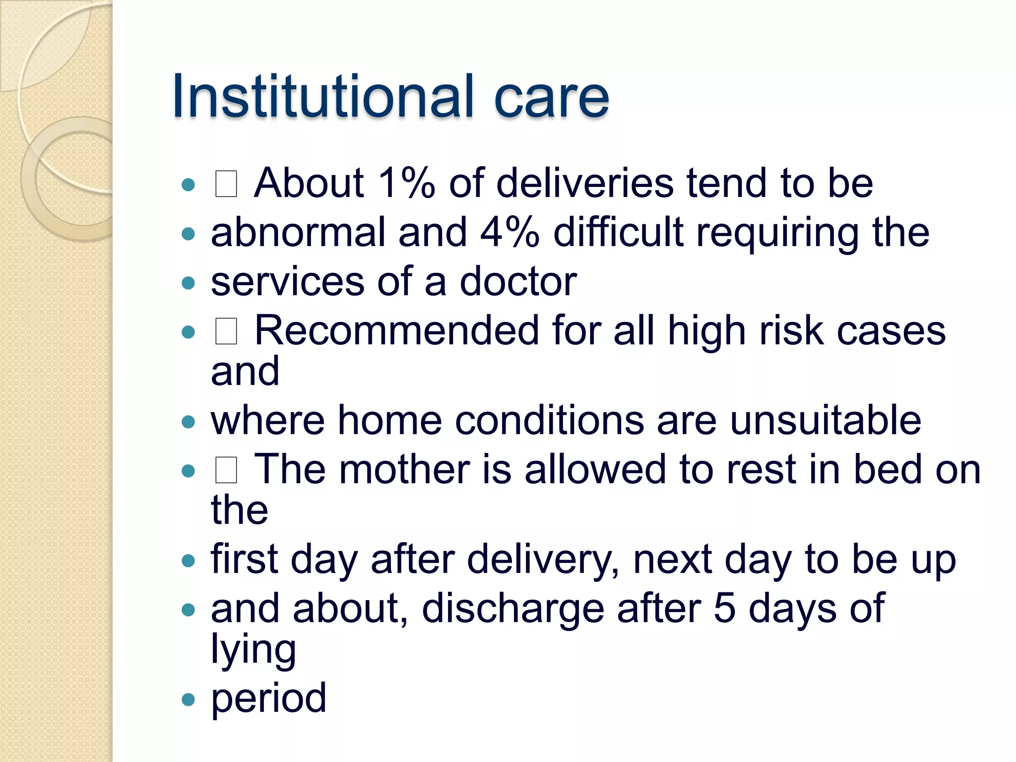 Institutional care About 1% of deliveries tend to beabnormal and 4% difficult requiring theservices of a doctor Recommended for all high risk cases andwhere home conditions are unsuitable The mother is allowed to rest in bed on thefirst day after delivery, next day to be upand about, discharge after 5 days of lyingperiod