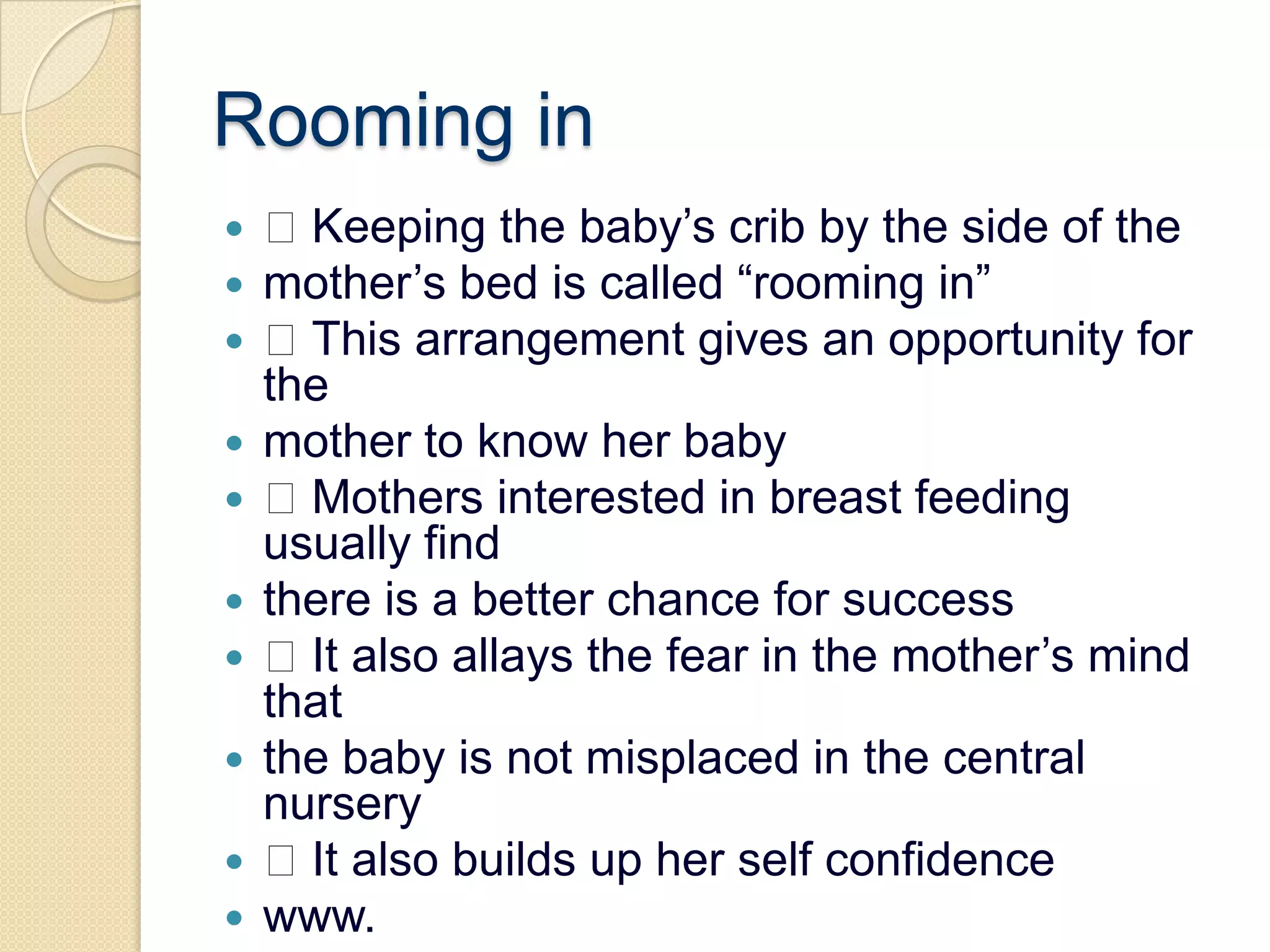 Rooming in Keeping the baby’s crib by the side of themother’s bed is called “rooming in” This arrangement gives an opportunity for themother to know her baby Mothers interested in breast feeding usually findthere is a better chance for success It also allays the fear in the mother’s mind thatthe baby is not misplaced in the central nursery It also builds up her self confidencewww.