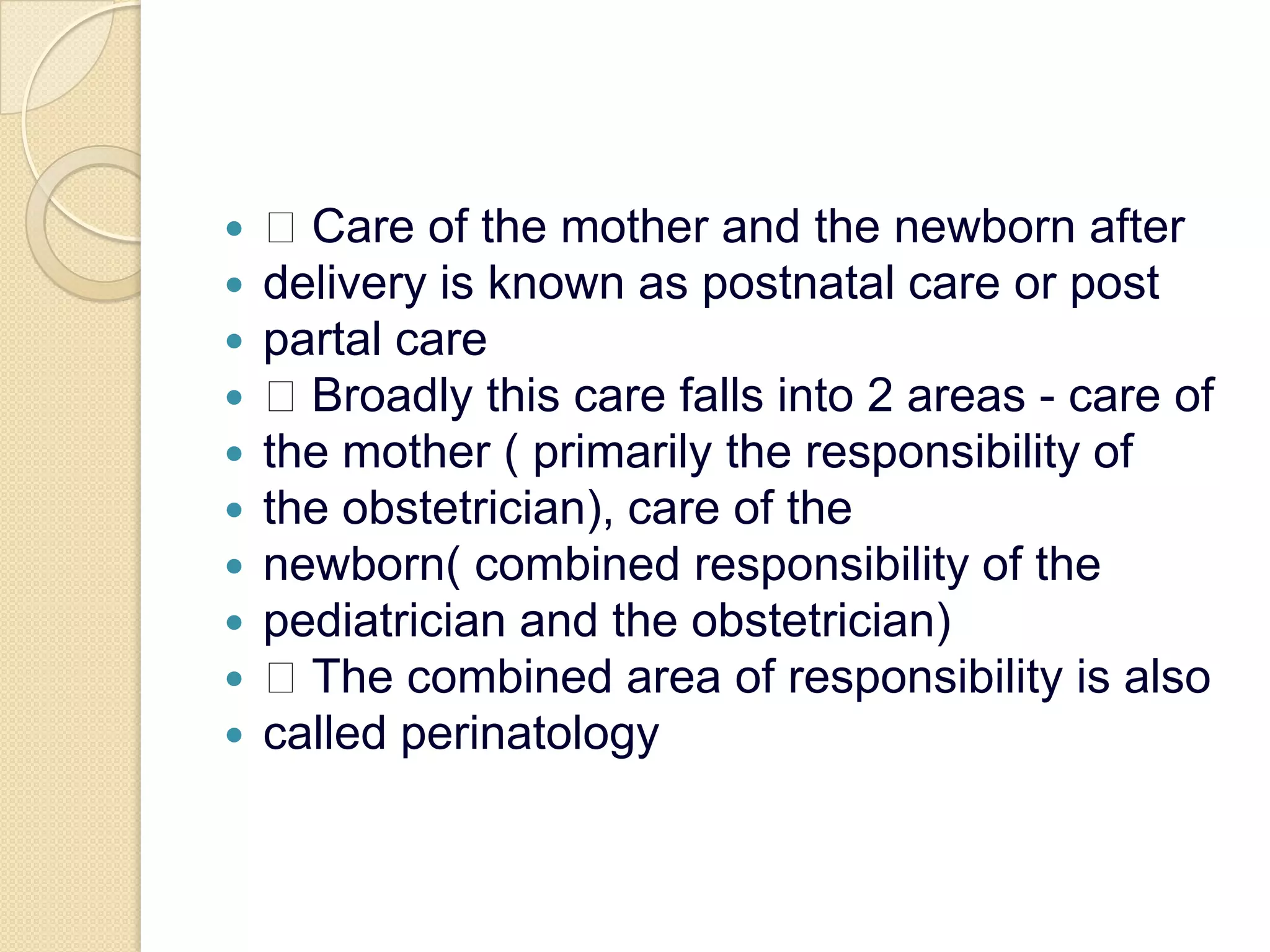  Care of the mother and the newborn afterdelivery is known as postnatal care or postpartal care Broadly this care falls into 2 areas - care ofthe mother ( primarily the responsibility ofthe obstetrician), care of thenewborn( combined responsibility of thepediatrician and the obstetrician) The combined area of responsibility is alsocalled perinatology