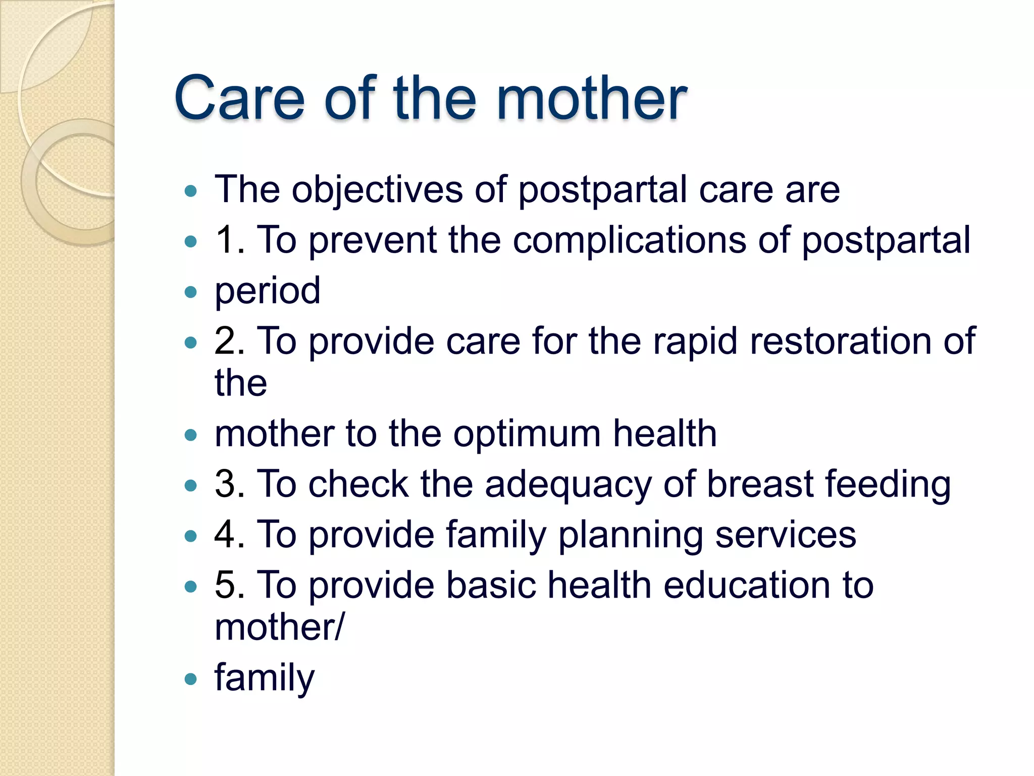 Care of the motherThe objectives of postpartal care are1. To prevent the complications of postpartalperiod2. To provide care for the rapid restoration of themother to the optimum health3. To check the adequacy of breast feeding4. To provide family planning services5. To provide basic health education to mother/family