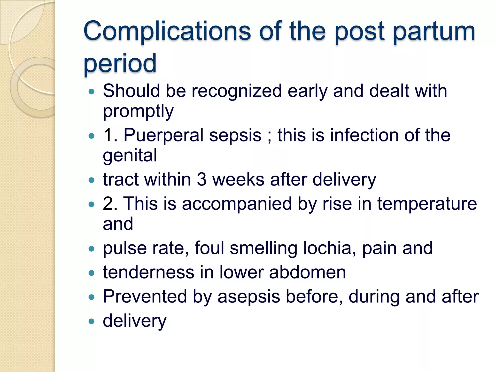 Complications of the post partumperiodShould be recognized early and dealt with promptly1. Puerperal sepsis ; this is infection of the genitaltract within 3 weeks after delivery2. This is accompanied by rise in temperature andpulse rate, foul smelling lochia, pain andtenderness in lower abdomenPrevented by asepsis before, during and afterdelivery