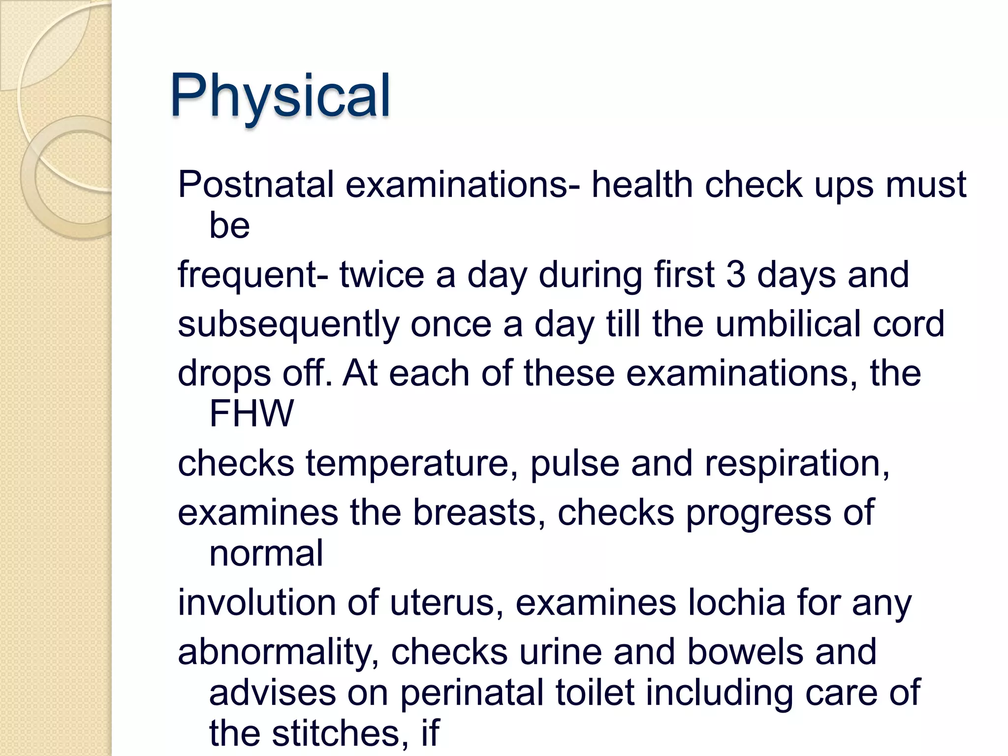 PhysicalPostnatal examinations- health check ups must befrequent- twice a day during first 3 days andsubsequently once a day till the umbilical corddrops off. At each of these examinations, the FHWchecks temperature, pulse and respiration,examines the breasts, checks progress of normalinvolution of uterus, examines lochia for anyabnormality, checks urine and bowels and adviseson perinatal toilet including care of the stitches, ifany